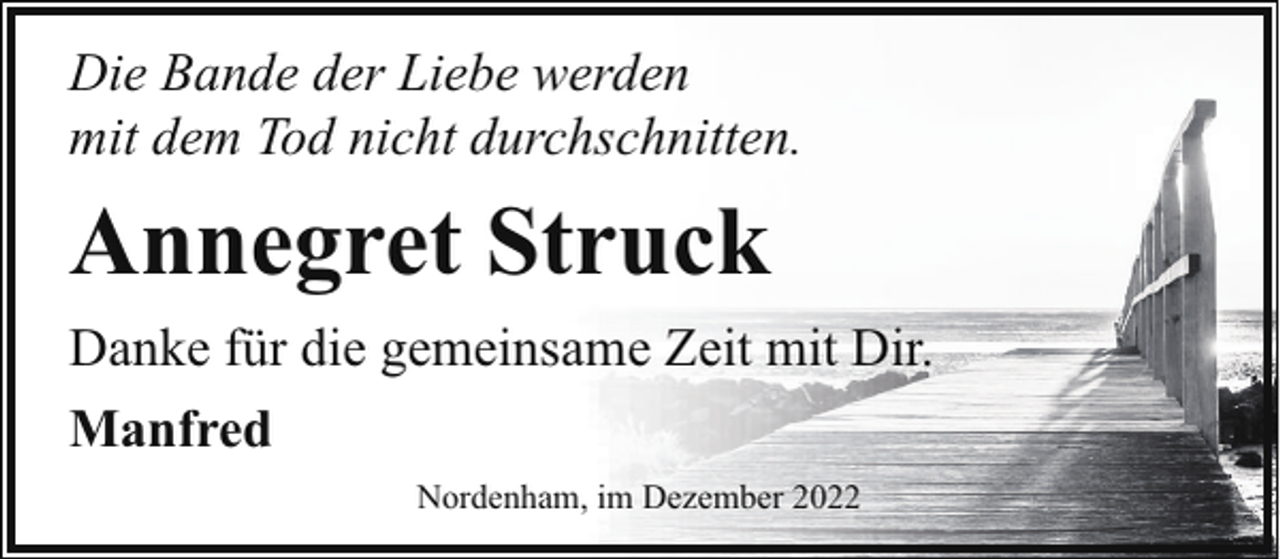 <p>Die Bande der Liebe werden<br />mit dem Tod nicht durchschnitten.</p><p>Annegret Struck<br />Danke für die gemeinsame Zeit mit Dir.<br />Manfred<br />Nordenham, im Dezember 2022</p>
