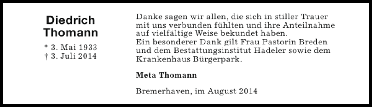 <p>Diedrich<br />Thomann<br />* 3. Mai 1933<br />† 3. Juli 2014</p><p>Danke sagen wir allen, die sich in stiller Trauer<br />mit uns verbunden fühlten und ihre Anteilnahme<br />auf vielfältige Weise bekundet haben.<br />Ein besonderer Dank gilt Frau Pastorin Breden<br />und dem Bestattungsinstitut Hadeler sowie dem<br />Krankenhaus Bürgerpark.<br />Meta Thomann<br />Bremerhaven, im August 2014</p>