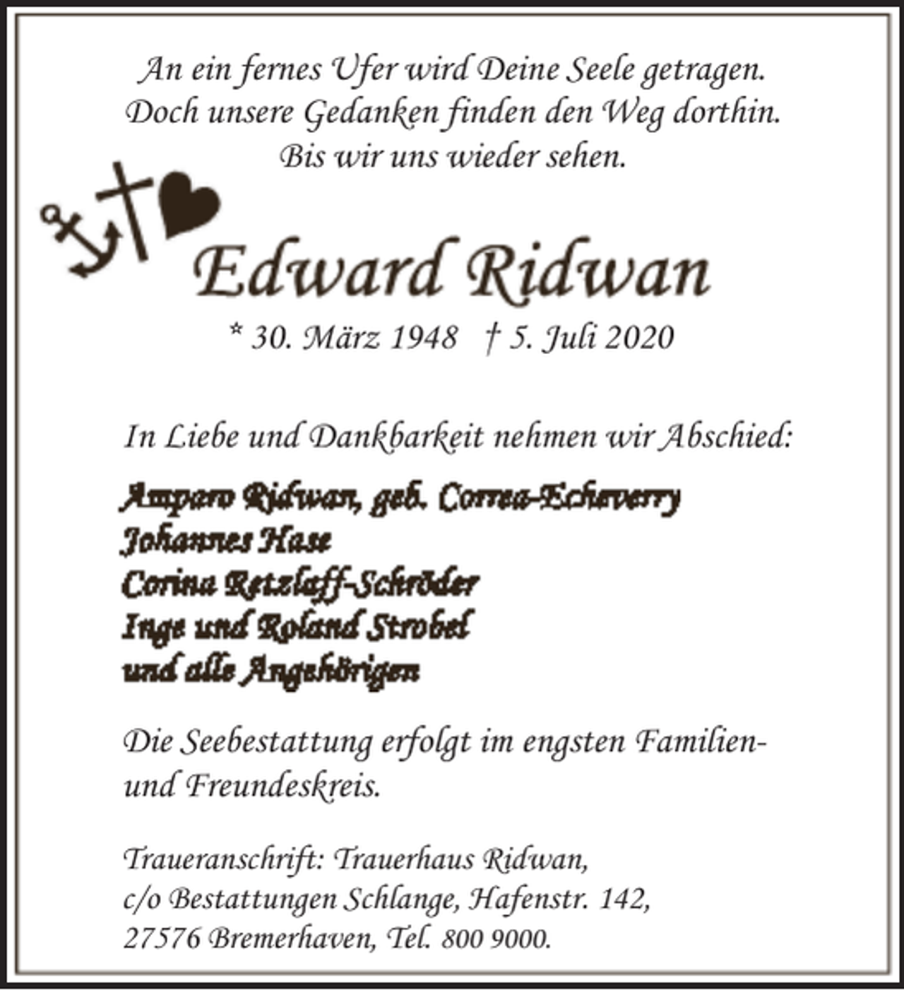 <p>An ein fernes Ufer wird Deine Seele getragen.<br />Doch unsere Gedanken finden den Weg dorthin.<br />Bis wir uns wieder sehen.</p><p>* 30. März 1948 † 5. Juli 2020<br />In Liebe und Dankbarkeit nehmen wir Abschied:</p><p>Die Seebestattung erfolgt im engsten Familienund Freundeskreis.<br />Traueranschrift: Trauerhaus Ridwan,<br />c/o Bestattungen Schlange, Hafenstr. 142,<br />27576 Bremerhaven, Tel. 800 9000.</p>