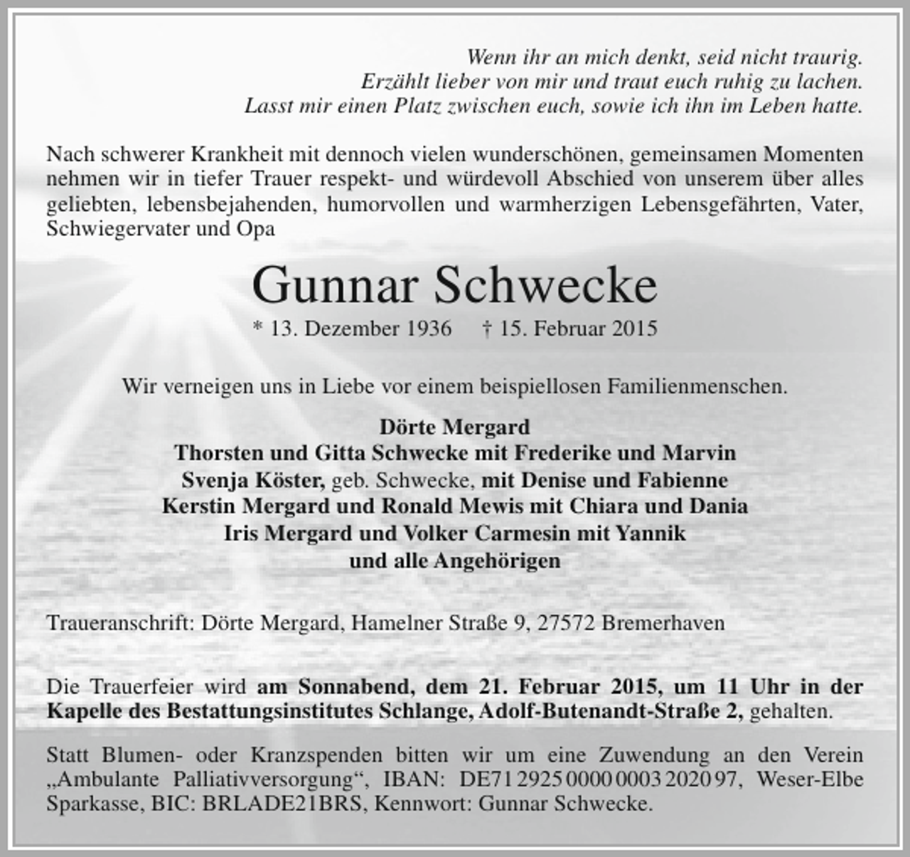 <p>Wenn ihr an mich denkt, seid nicht traurig.<br />Erzählt lieber von mir und traut euch ruhig zu lachen.<br />Lasst mir einen Platz zwischen euch, sowie ich ihn im Leben hatte.<br />Nach schwerer Krankheit mit dennoch vielen wunderschönen, gemeinsamen Momenten<br />nehmen wir in tiefer Trauer respekt- und würdevoll Abschied von unserem über alles<br />geliebten, lebensbejahenden, humorvollen und warmherzigen Lebensgefährten, Vater,<br />Schwiegervater und Opa</p><p>Gunnar Schwecke<br />* 13. Dezember 1936</p><p>† 15. Februar 2015</p><p>Wir verneigen uns in Liebe vor einem beispiellosen Familienmenschen.<br />Dörte Mergard<br />Thorsten und Gitta Schwecke mit Frederike und Marvin<br />Svenja Köster, geb. Schwecke, mit Denise und Fabienne<br />Kerstin Mergard und Ronald Mewis mit Chiara und Dania<br />Iris Mergard und Volker Carmesin mit Yannik<br />und alle Angehörigen<br />Traueranschrift: Dörte Mergard, Hamelner Straße 9, 27572 Bremerhaven<br />Die Trauerfeier wird am Sonnabend, dem 21. Februar 2015, um 11 Uhr in der<br />Kapelle des Bestattungsinstitutes Schlange, Adolf-Butenandt-Straße 2, gehalten.<br />Statt Blumen- oder Kranzspenden bitten wir um eine Zuwendung an den Verein<br />„Ambulante Palliativversorgung“, IBAN: DE71 2925 03 2020 97, Weser-Elbe<br />Sparkasse, BIC: BRLADE21BRS, Kennwort: Gunnar Schwecke.</p>