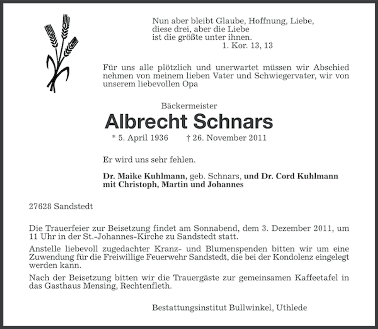 <p>Nun aber bleibt Glaube, Hoffnung, Liebe,<br />diese drei, aber die Liebe<br />ist die größte unter ihnen.<br />1. Kor. 13, 13<br />Für uns alle plötzlich und unerwartet müssen wir Abschied<br />nehmen von meinem lieben Vater und Schwiegervater, wir von<br />unserem liebevollen Opa<br />Bäckermeister</p><p>Albrecht Schnars<br />* 5. April 1936</p><p>† 26. November 2011</p><p>Er wird uns sehr fehlen.<br />Dr. Maike Kuhlmann, geb. Schnars, und Dr. Cord Kuhlmann<br />mit Christoph, Martin und Johannes<br />27628 Sandstedt<br />Die Trauerfeier zur Beisetzung findet am Sonnabend, dem 3. Dezember 2011, um<br />11 Uhr in der St.-Johannes-Kirche zu Sandstedt statt.<br />Anstelle liebevoll zugedachter Kranz- und Blumenspenden bitten wir um eine<br />Zuwendung für die Freiwillige Feuerwehr Sandstedt, die bei der Kondolenz eingelegt<br />werden kann.<br />Nach der Beisetzung bitten wir die Trauergäste zur gemeinsamen Kaffeetafel in<br />das Gasthaus Mensing, Rechtenfleth.<br />Bestattungsinstitut Bullwinkel, Uthlede</p>