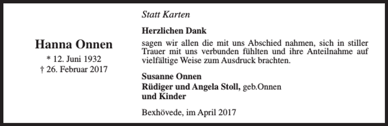 <p>Statt Karten</p><p>Hanna Onnen<br />* 12. Juni 1932<br />† 26. Februar 2017</p><p>Herzlichen Dank<br />sagen wir allen die mit uns Abschied nahmen, sich in stiller<br />Trauer mit uns verbunden fühlten und ihre Anteilnahme auf<br />vielfältige Weise zum Ausdruck brachten.<br />Susanne Onnen<br />Rüdiger und Angela Stoll, geb.Onnen<br />und Kinder<br />Bexhövede, im April 2017</p>