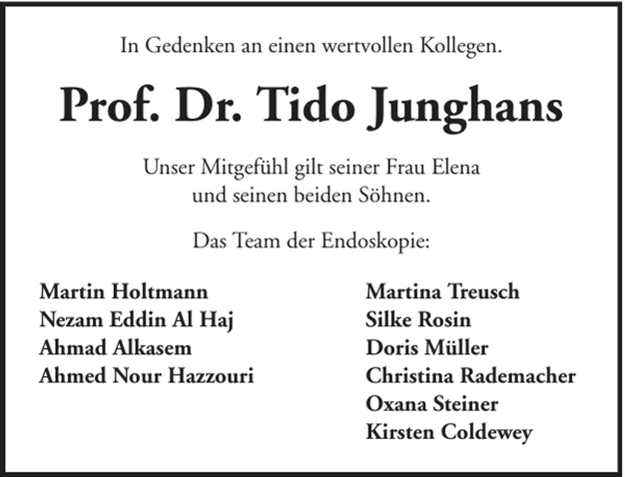 <p>In Gedenken an einen wertvollen Kollegen.</p><p>Prof. Dr. Tido Junghans<br />Unser Mitgefühl gilt seiner Frau Elena<br />und seinen beiden Söhnen.<br />Das Team der Endoskopie:<br />Martin Holtmann<br />Nezam Eddin Al Haj<br />Ahmad Alkasem<br />Ahmed Nour Hazzouri</p><p>Martina Treusch<br />Silke Rosin<br />Doris Müller<br />Christina Rademacher<br />Oxana Steiner<br />Kirsten Coldewey</p>
