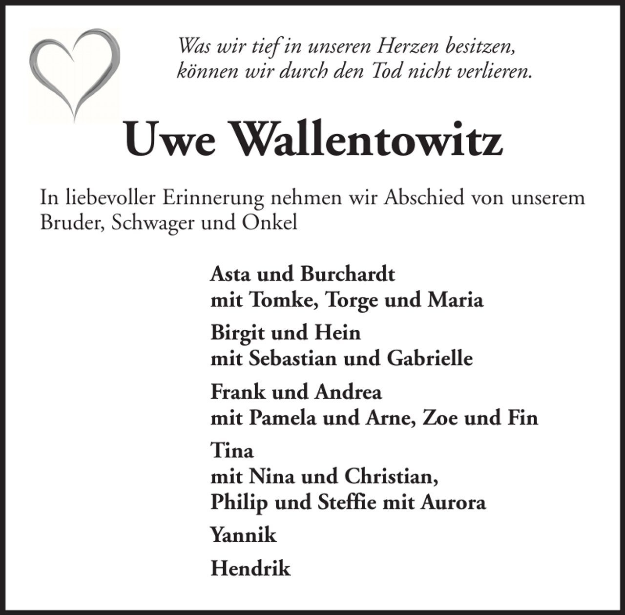 <p>Was wir tief in unseren Herzen besitzen,<br />können wir durch den Tod nicht verlieren.</p><p>Uwe Wallentowitz<br />In liebevoller Erinnerung nehmen wir Abschied von unserem<br />Bruder, Schwager und Onkel<br />Asta und Burchardt<br />mit Tomke, Torge und Maria<br />Birgit und Hein<br />mit Sebastian und Gabrielle<br />Frank und Andrea<br />mit Pamela und Arne, Zoe und Fin<br />Tina<br />mit Nina und Christian,<br />Philip und Steffie mit Aurora<br />Yannik<br />Hendrik</p>