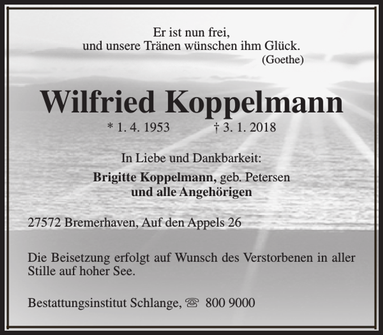 <p>Er ist nun frei,<br />und unsere Tränen wünschen ihm Glück.</p><p>(Goethe)</p><p>Wilfried Koppelmann<br />* 1. 4. 1953</p><p>† 3. 1. 2018</p><p>In Liebe und Dankbarkeit:<br />Brigitte Koppelmann, geb. Petersen<br />und alle Angehörigen<br />27572 Bremerhaven, Auf den Appels 26<br />Die Beisetzung erfolgt auf Wunsch des Verstorbenen in aller<br />Stille auf hoher See.<br />Bestattungsinstitut Schlange, s 800 9000</p>