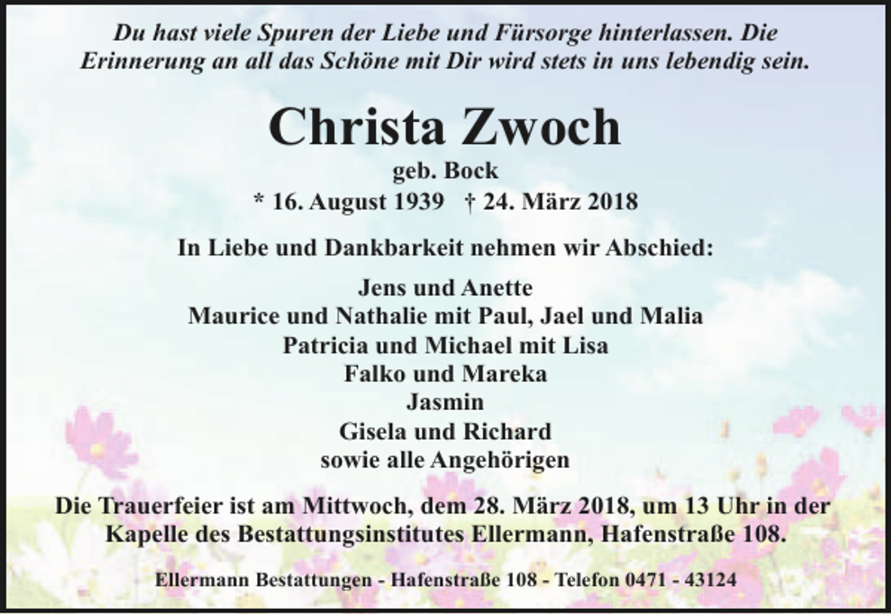 <p>Du hast viele Spuren der Liebe und Fürsorge hinterlassen. Die<br />Erinnerung an all das Schöne mit Dir wird stets in uns lebendig sein.</p><p>Christa Zwoch</p><p>geb. Bock<br />* 16. August 1939 † 24. März 2018<br />In Liebe und Dankbarkeit nehmen wir Abschied:<br />Jens und Anette<br />Maurice und Nathalie mit Paul, Jael und Malia<br />Patricia und Michael mit Lisa<br />Falko und Mareka<br />Jasmin<br />Gisela und Richard<br />sowie alle Angehörigen<br />Die Trauerfeier ist am Mittwoch, dem 28. März 2018, um 13 Uhr in der<br />Kapelle des Bestattungsinstitutes Ellermann, Hafenstraße 108.<br />Ellermann Bestattungen - Hafenstraße 108 - Telefon 0471 - 43124</p>