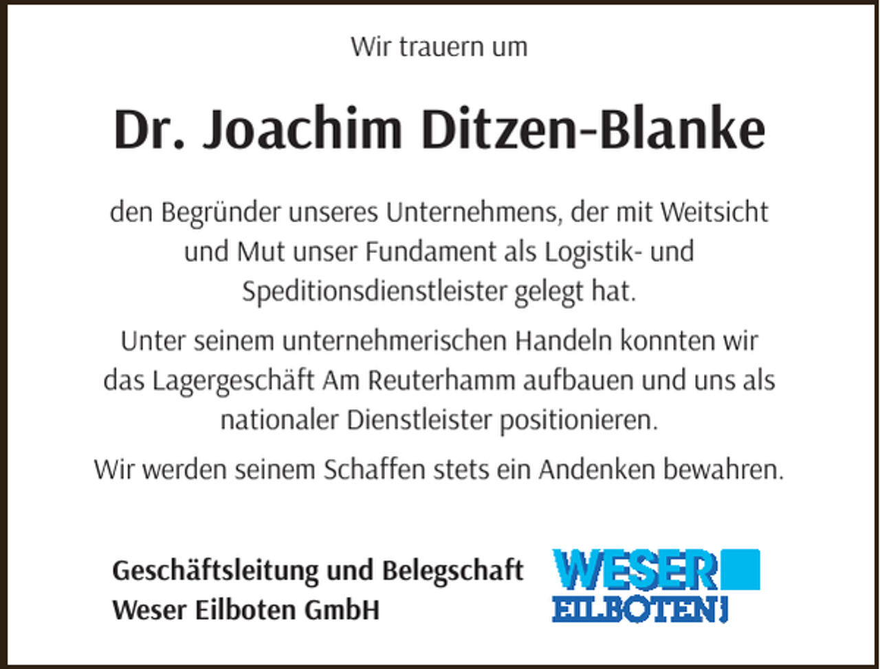 <p>Wir trauern um</p><p>Dr. Joachim Ditzen-Blanke<br />den Begründer unseres Unternehmens, der mit Weitsicht<br />und Mut unser Fundament als Logistik- und<br />Speditionsdienstleister gelegt hat.<br />Unter seinem unternehmerischen Handeln konnten wir<br />das Lagergeschäft Am Reuterhamm aufbauen und uns als<br />nationaler Dienstleister positionieren.<br />Wir werden seinem Schaffen stets ein Andenken bewahren.<br />Geschäftsleitung und Belegschaft<br />Weser Eilboten GmbH</p>
