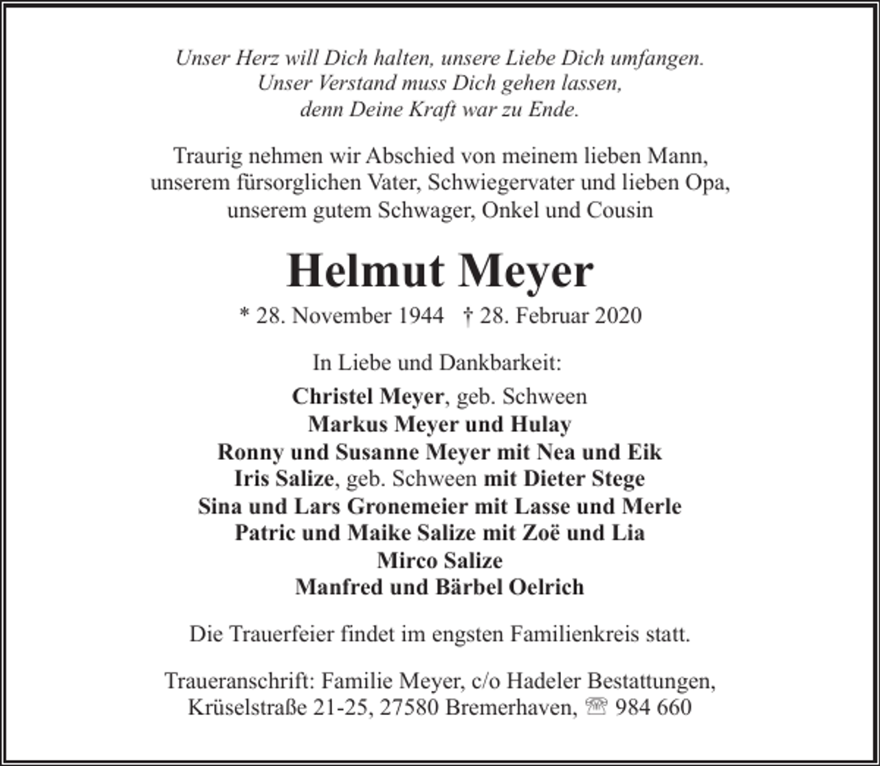 <p>Unser Herz will Dich halten, unsere Liebe Dich umfangen.<br />Unser Verstand muss Dich gehen lassen,<br />denn Deine Kraft war zu Ende.</p><p>Traurig nehmen wir Abschied von meinem lieben Mann,<br />unserem fürsorglichen Vater, Schwiegervater und lieben Opa,<br />unserem gutem Schwager, Onkel und Cousin</p><p>Helmut Meyer</p><p>* 28. November 1944 † 28. Februar 2020<br />In Liebe und Dankbarkeit:<br />Christel Meyer, geb. Schween<br />Markus Meyer und Hulay<br />Ronny und Susanne Meyer mit Nea und Eik<br />Iris Salize, geb. Schween mit Dieter Stege<br />Sina und Lars Gronemeier mit Lasse und Merle<br />Patric und Maike Salize mit Zoë und Lia<br />Mirco Salize<br />Manfred und Bärbel Oelrich<br />Die Trauerfeier findet im engsten Familienkreis statt.<br />Traueranschrift: Familie Meyer, c/o Hadeler Bestattungen,<br />Krüselstraße 21-25, 27580 Bremerhaven, ' 984 660</p>