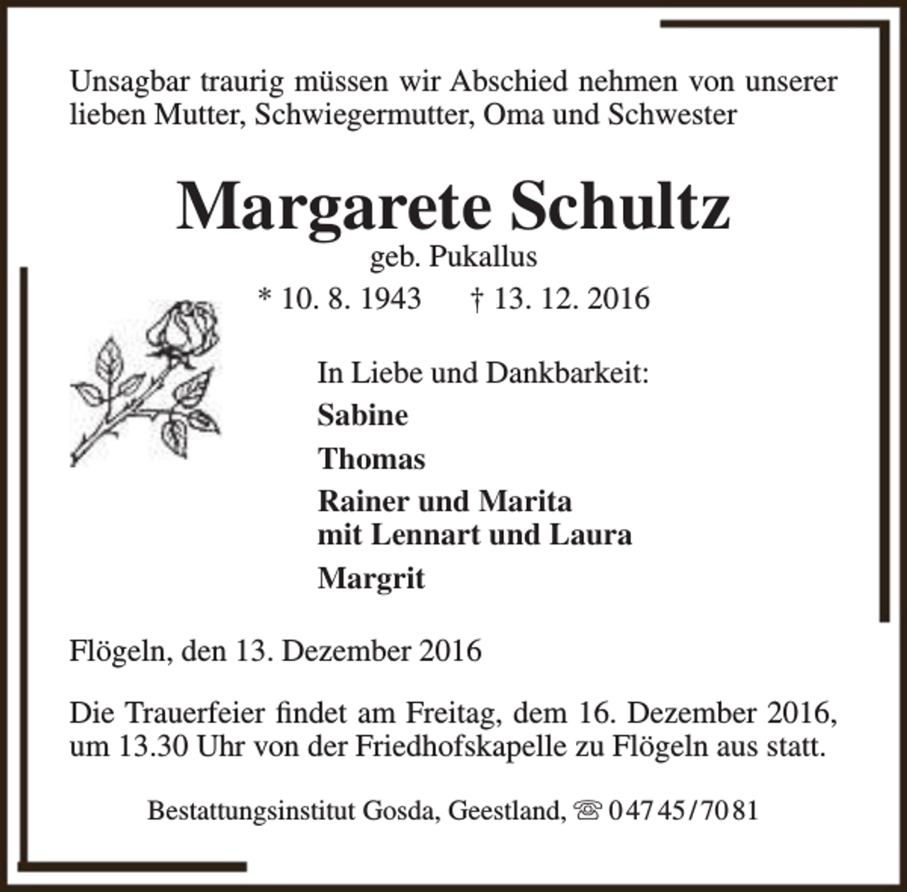 <p>Unsagbar traurig müssen wir Abschied nehmen von unserer<br />lieben Mutter, Schwiegermutter, Oma und Schwester</p><p>Margarete Schultz<br />geb. Pukallus<br />* 10. 8. 1943<br />† 13. 12. 2016<br />In Liebe und Dankbarkeit:<br />Sabine<br />Thomas<br />Rainer und Marita<br />mit Lennart und Laura<br />Margrit<br />Flögeln, den 13. Dezember 2016<br />Die Trauerfeier findet am Freitag, dem 16. Dezember 2016,<br />um 13.30 Uhr von der Friedhofskapelle zu Flögeln aus statt.<br />Bestattungsinstitut Gosda, Geestland,  0 47 45 / 70 81</p>
