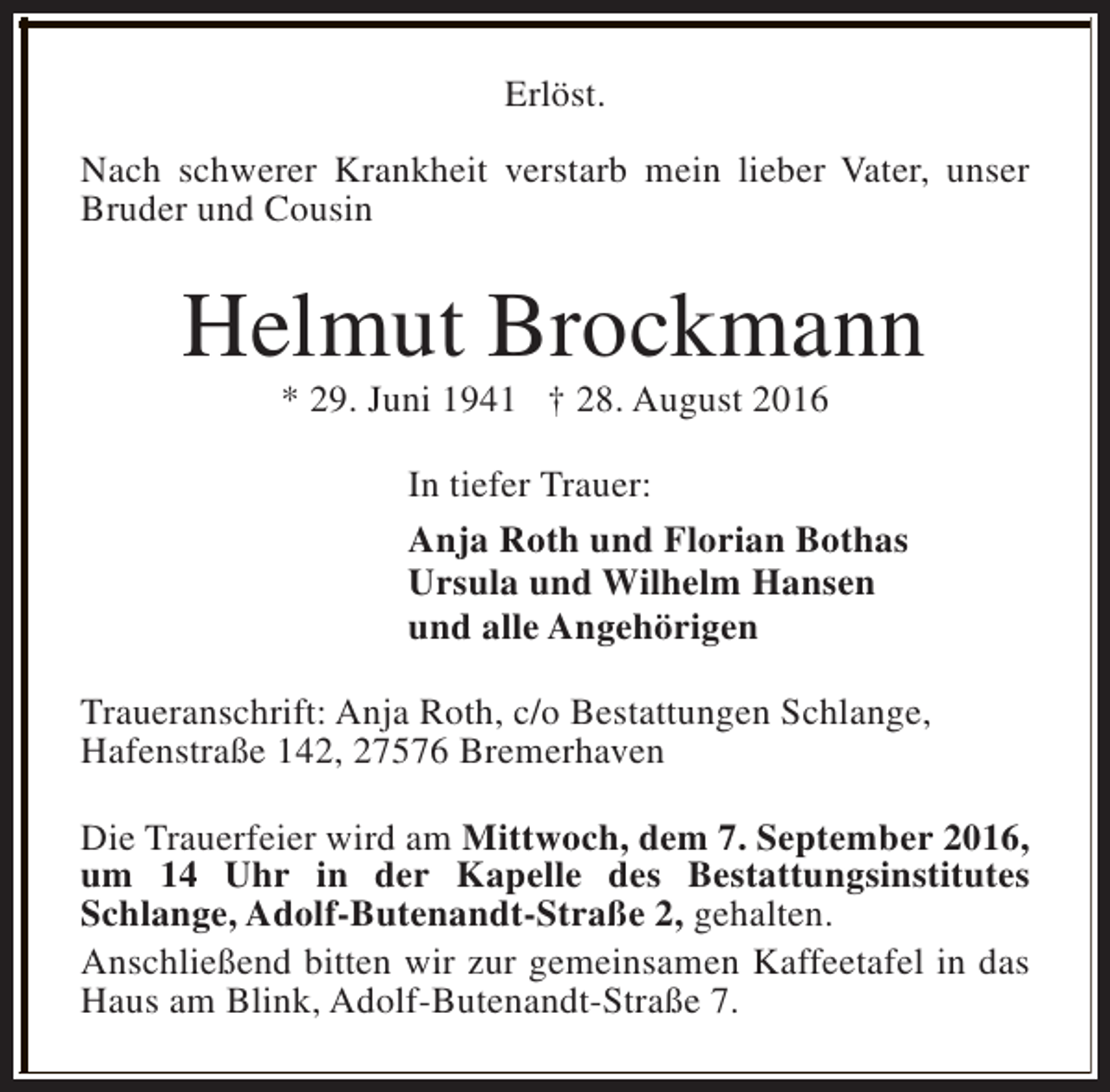 <p>Erlöst.<br />Nach schwerer Krankheit verstarb mein lieber Vater, unser<br />Bruder und Cousin</p><p>Helmut Brockmann<br />* 29. Juni 1941 † 28. August 2016</p><p>In tiefer Trauer:<br />Anja Roth und Florian Bothas<br />Ursula und Wilhelm Hansen<br />und alle Angehörigen<br />Traueranschrift: Anja Roth, c/o Bestattungen Schlange,<br />Hafenstraße 142, 27576 Bremerhaven<br />Die Trauerfeier wird am Mittwoch, dem 7. September 2016,<br />um 14 Uhr in der Kapelle des Bestattungsinstitutes<br />Schlange, Adolf-Butenandt-Straße 2, gehalten.<br />Anschließend bitten wir zur gemeinsamen Kaffeetafel in das<br />Haus am Blink, Adolf-Butenandt-Straße 7.</p>