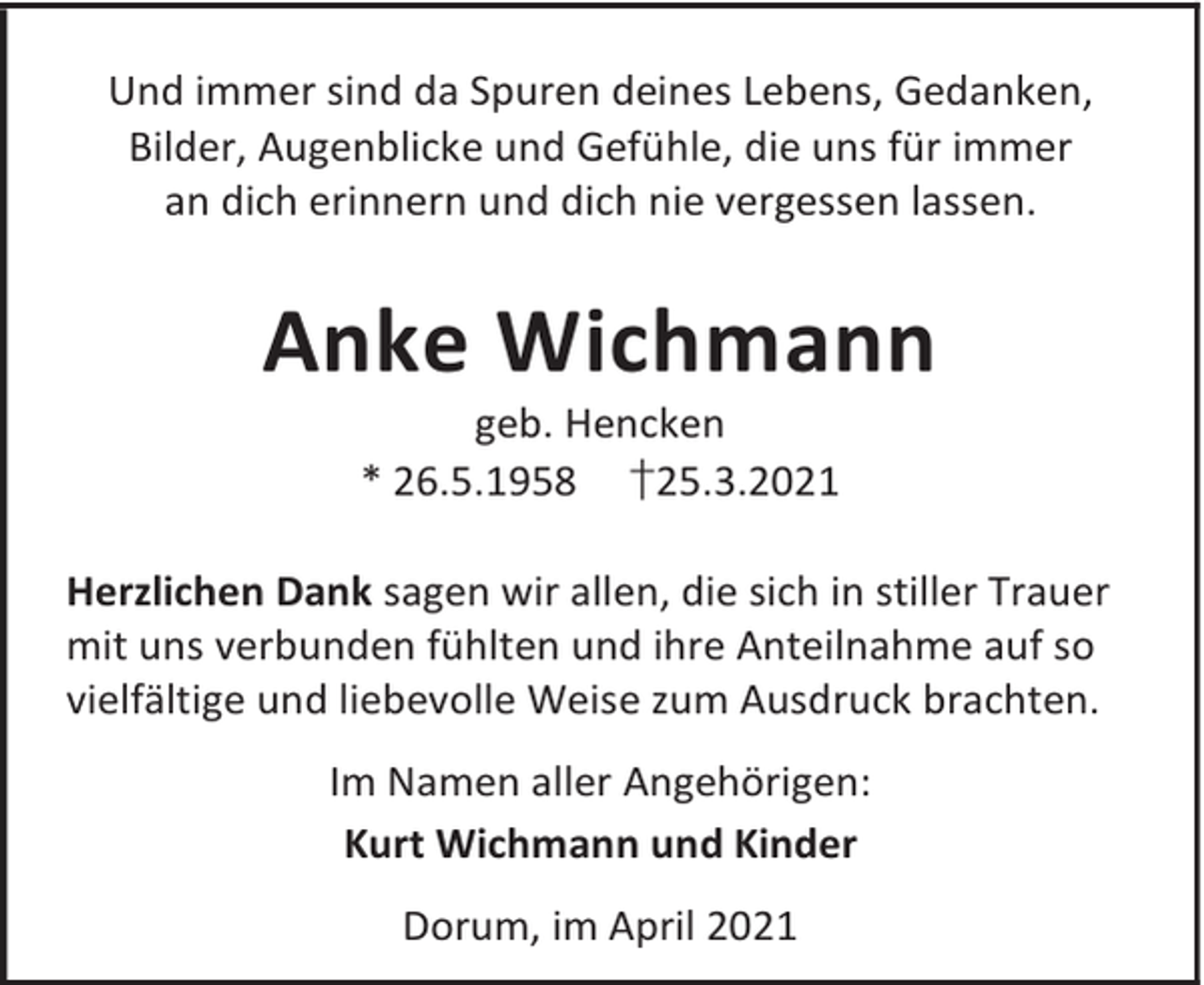 <p>Und immer sind da Spuren deines Lebens, Gedanken,<br />Bilder, Augenblicke und Gefühle, die uns für immer<br />an dich erinnern und dich nie vergessen lassen.</p><p>Anke Wichmann<br />geb. Hencken<br />* 26.5.1958 †25.3.2021</p><p>Herzlichen Dank sagen wir allen, die sich in stiller Trauer<br />mit uns verbunden fühlten und ihre Anteilnahme auf so<br />vielfältige und liebevolle Weise zum Ausdruck brachten.<br />Im Namen aller Angehörigen:<br />Kurt Wichmann und Kinder<br />Dorum, im April 2021</p>