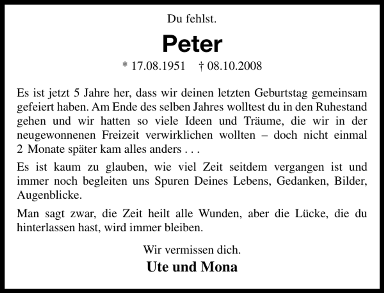 <p>Du fehlst.</p><p>Peter</p><p>* 17.08.1951 † 08.10.2008<br />Es ist jetzt 5 Jahre her, dass wir deinen letzten Geburtstag gemeinsam<br />gefeiert haben. Am Ende des selben Jahres wolltest du in den Ruhestand<br />gehen und wir hatten so viele Ideen und Träume, die wir in der<br />neugewonnenen Freizeit verwirklichen wollten – doch nicht einmal<br />2 Monate später kam alles anders . . .<br />Es ist kaum zu glauben, wie viel Zeit seitdem vergangen ist und<br />immer noch begleiten uns Spuren Deines Lebens, Gedanken, Bilder,<br />Augenblicke.<br />Man sagt zwar, die Zeit heilt alle Wunden, aber die Lücke, die du<br />hinterlassen hast, wird immer bleiben.<br />Wir vermissen dich.</p><p>Ute und Mona</p>