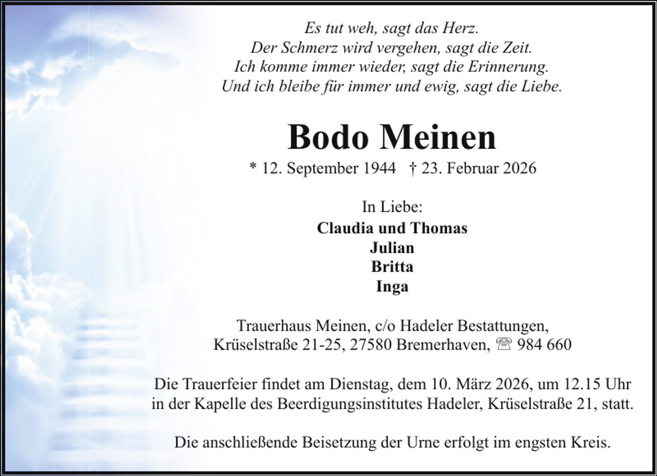 <p>Es tut weh, sagt das Herz.<br />Der Schmerz wird vergehen, sagt die Zeit.<br />Ich komme immer wieder, sagt die Erinnerung.<br />Und ich bleibe für immer und ewig, sagt die Liebe.</p>
<p>Bodo Meinen</p>
<p>* 12. September 1944 † 23. Februar 2026<br />In Liebe:<br />Claudia und Thomas<br />Julian<br />Britta<br />Inga<br />Trauerhaus Meinen, c/o Hadeler Bestattungen,<br />Krüselstraße 21-25, 27580 Bremerhaven, ' 984 660<br />Die Trauerfeier findet am Dienstag, dem 10. März 2026, um 12.15 Uhr<br />in der Kapelle des Beerdigungsinstitutes Hadeler, Krüselstraße 21, statt.<br />Die anschließende Beisetzung der Urne erfolgt im engsten Kreis.</p>