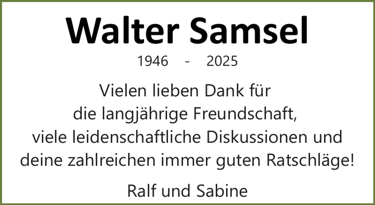 <p>Walter Samsel<br />1946</p><p>-</p><p>2025</p><p>Vielen lieben Dank für<br />die langjährige Freundschaft,<br />viele leidenschaftliche Diskussionen und<br />deine zahlreichen immer guten Ratschläge!<br />Ralf und Sabine</p>