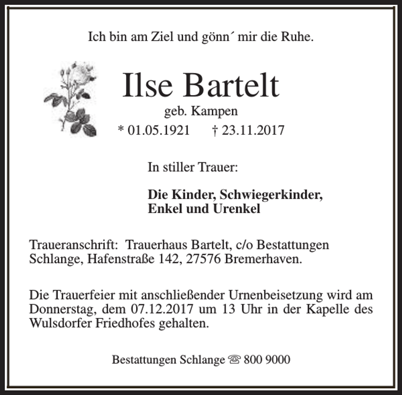 <p>Ich bin am Ziel und gönn´ mir die Ruhe.</p><p>Ilse Bartelt</p><p>geb. Kampen<br />* 01.05.1921<br />† 23.11.2017<br />In stiller Trauer:<br />Die Kinder, Schwiegerkinder,<br />Enkel und Urenkel<br />Traueranschrift: Trauerhaus Bartelt, c/o Bestattungen<br />Schlange, Hafenstraße 142, 27576 Bremerhaven.<br />Die Trauerfeier mit anschließender Urnenbeisetzung wird am<br />Donnerstag, dem 07.12.2017 um 13 Uhr in der Kapelle des<br />Wulsdorfer Friedhofes gehalten.<br />Bestattungen Schlange s 800 9000</p>