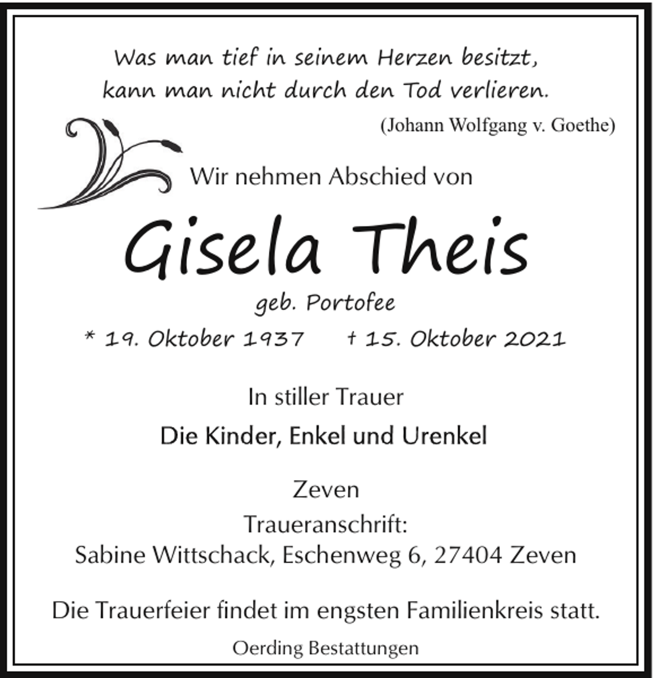 <p>Was man tief in seinem Herzen besitzt,<br />kann man nicht durch den Tod verlieren.<br />(Johann Wolfgang v. Goethe)</p><p>Wir nehmen Abschied von</p><p>Gisela Theis<br />geb. Portofee</p><p>* 19. Oktober 1937</p><p>† 15. Oktober 2021</p><p>In stiller Trauer<br />Zeven<br />Traueranschrift:<br />Sabine Wittschack, Eschenweg 6, 27404 Zeven<br />Die Trauerfeier findet im engsten Familienkreis statt.<br />Oerding Bestattungen</p>