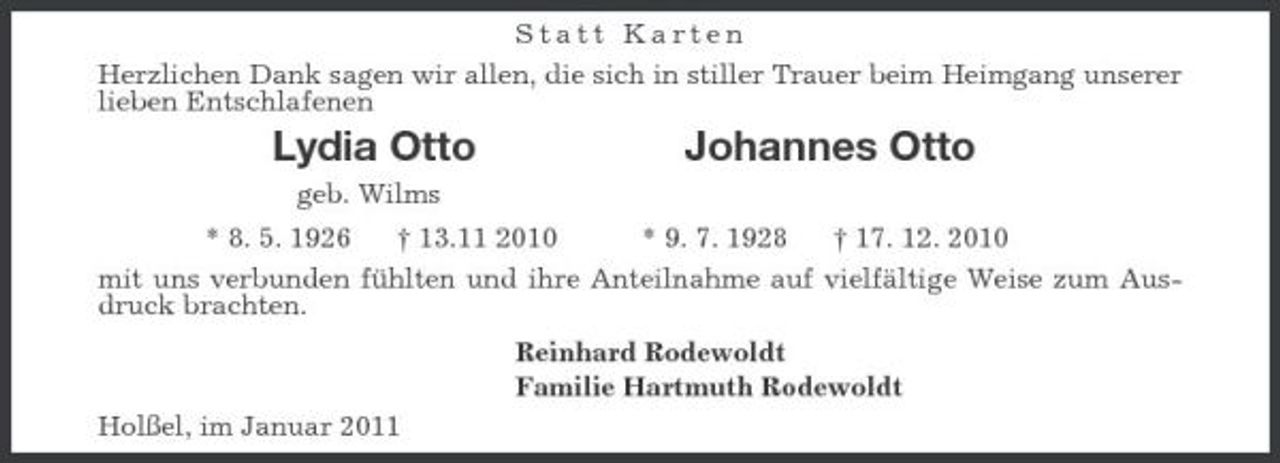 <p>Statt Karten<br />Herzlichen Dank sagen wir allen, die sich in stiller Trauer beim Heimgang unserer lieben Entschlafenen<br />Lydia Otto Johannes Otto<br />geb. Wilms<br />* 8. 5. 1926 † 13.11 2010 * 9. 7. 1928 † 17. 12. 2010<br />mit uns verbunden fühlten und ihre Anteilnahme auf vielfältige Weise zum Ausdruck brachten.<br />Reinhard Rodewoldt<br />Familie Hartmuth Rodewoldt<br />Holßel, im Januar 2011</p>