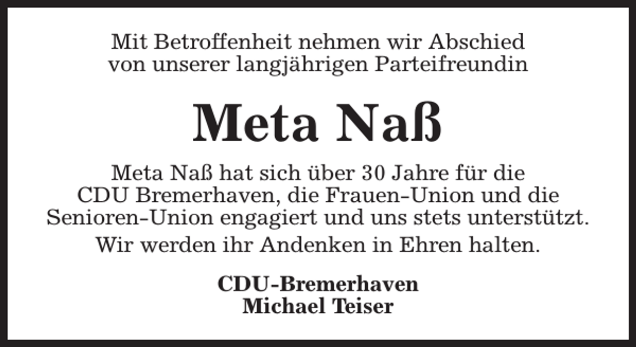 <p>Mit Betroffenheit nehmen wir Abschied<br />von unserer langjährigen Parteifreundin</p><p>Meta Naß</p><p>Meta Naß hat sich über 30 Jahre für die<br />CDU Bremerhaven, die Frauen-Union und die<br />Senioren-Union engagiert und uns stets unterstützt.<br />Wir werden ihr Andenken in Ehren halten.<br />CDU-Bremerhaven<br />Michael Teiser</p>
