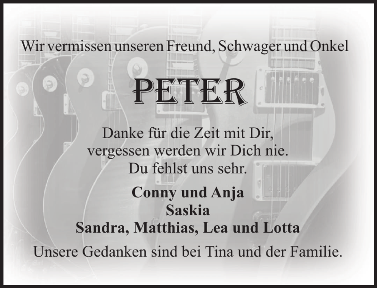 <p>Wir vermissen unseren Freund, Schwager und Onkel</p><p>PETER<br />Danke für die Zeit mit Dir,<br />vergessen werden wir Dich nie.<br />Du fehlst uns sehr.<br />Conny und Anja<br />Saskia<br />Sandra, Matthias, Lea und Lotta<br />Unsere Gedanken sind bei Tina und der Familie.</p>