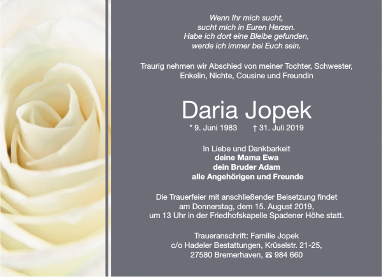 <p>Wenn Ihr mich sucht,<br />sucht mich in Euren Herzen.<br />Habe ich dort eine Bleibe gefunden,<br />werde ich immer bei Euch sein.<br />Traurig nehmen wir Abschied von meiner Tochter, Schwester,<br />Enkelin, Nichte, Cousine und Freundin</p>
<p>Daria Jopek<br />* 9. Juni 1983</p>
<p>† 31. Juli 2019</p>
<p>In Liebe und Dankbarkeit<br />deine Mama Ewa<br />dein Bruder Adam<br />alle Angehörigen und Freunde<br />Die Trauerfeier mit anschließender Beisetzung findet<br />am Donnerstag, dem 15. August 2019,<br />um 13 Uhr in der Friedhofskapelle Spadener Höhe statt.<br />Traueranschrift: Familie Jopek<br />c/o Hadeler Bestattungen, Krüselstr. 21-25,<br />27580 Bremerhaven, – 984 660</p>
