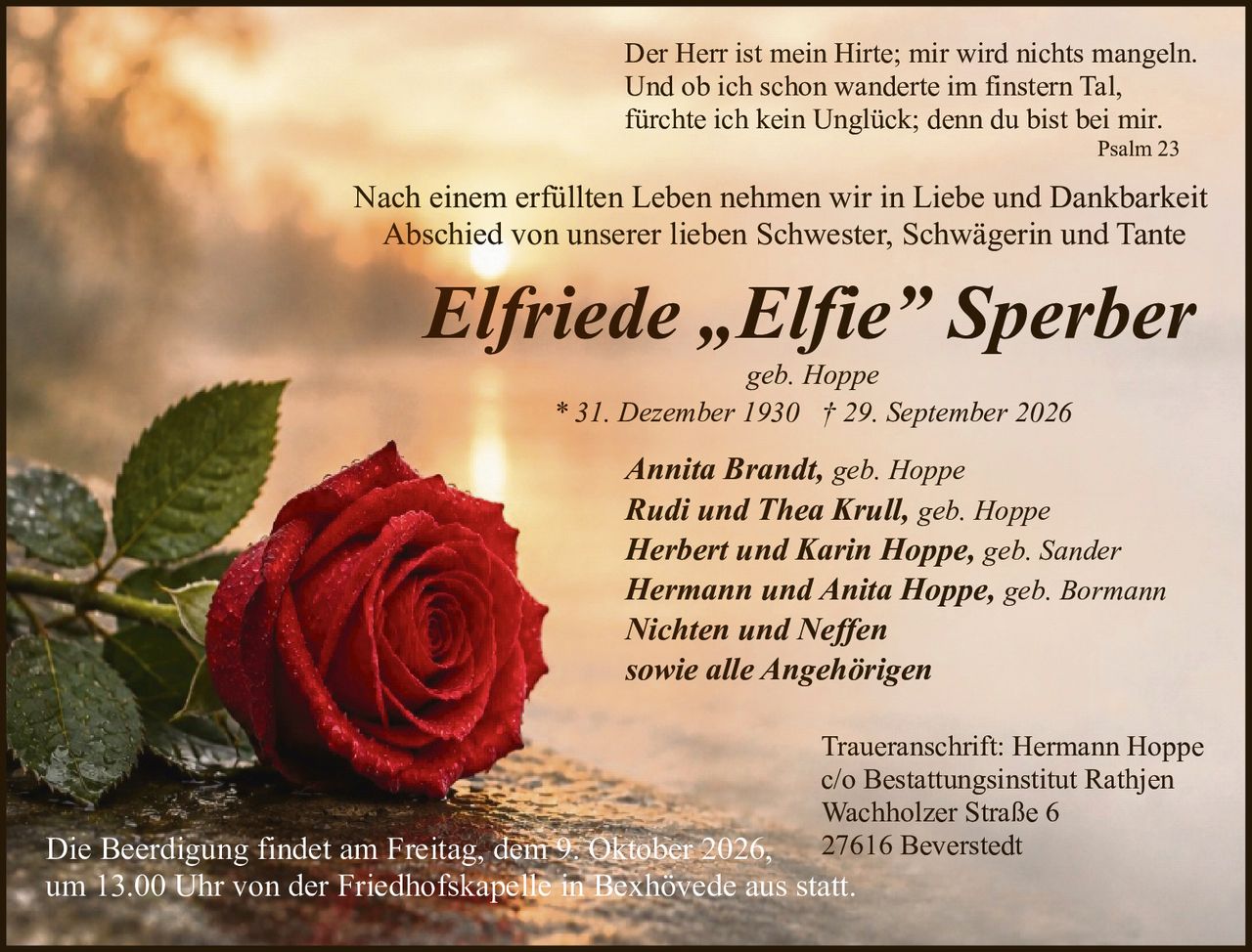 <p>geb. Hoppe</p>

<p>* 31. Dezember 1930 † 29. September 2026</p>

<p>Der Herr ist mein Hirte; mir wird nichts mangeln.<br>Und ob ich schon wanderte im finstern Tal,<br>fürchte ich kein Unglück; denn du bist bei mir.<br>Psalm 23</p>

<p>Nach einem erfüllten Leben nehmen wir in Liebe und Dankbarkeit Abschied von unserer lieben Schwester, Schwägerin und Tante</p>

<p><strong>Annita Brandt, geb. Hoppe</strong><br><strong>Rudi und Thea Krull, geb. Hoppe</strong><br><strong>Herbert und Karin Hoppe, geb. Sander</strong><br><strong>Hermann und Anita Hoppe, geb. Bormann</strong><br><strong>Nichten und Neffen</strong><br><strong>sowie alle Angehörigen</strong></p>

<p>Die Beerdigung findet am Freitag, dem 9. Oktober 2026, um 13.00 Uhr von der Friedhofskapelle in Bexhövede aus statt.</p>

<p>Traueranschrift: Hermann Hoppe<br>c/o Bestattungsinstitut Rathjen<br>Wachholzer Straße 6<br>27616 Beverstedt</p>
