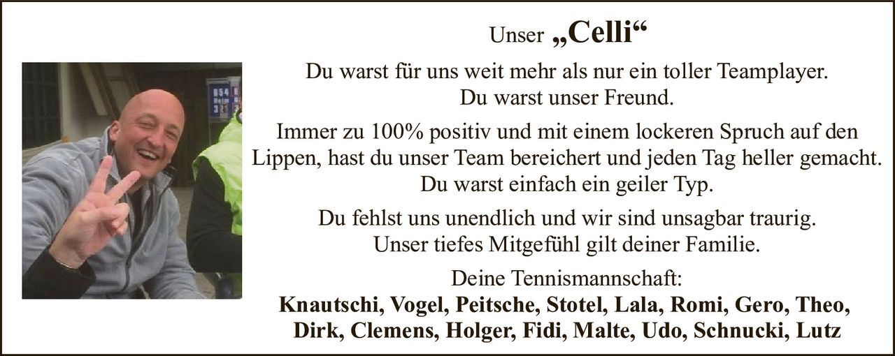 <p>Unser „Celli"</p><p>Du warst für uns weit mehr als nur ein toller Teamplayer.<br>Du warst unser Freund.<br>Immer zu 100% positiv und mit einem lockeren Spruch auf den Lippen, hast du unser Team bereichert und jeden Tag heller gemacht.<br>Du warst einfach ein geiler Typ.<br>Du fehlst uns unendlich und wir sind unsagbar traurig.<br>Unser tiefes Mitgefühl gilt deiner Familie.</p><p>Deine Tennismannschaft:<br><strong>Knautschi, Vogel, Peitsche, Stotel, Lala, Romi, Gero, Theo, Dirk, Clemens, Holger, Fidi, Malte, Udo, Schnucki, Lutz</strong></p>