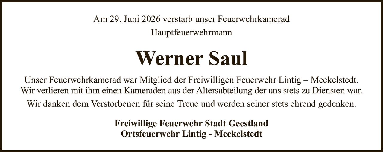 Am 29. Juni 2026 verstarb unser FeuerwehrkameradHauptfeuerwehrmannWerner SaulUnser Feuerwehrkamerad war Mitglied der Freiwilligen Feuerwehr Lintig – Meckelstedt.Wir verlieren mit ihm einen Kameraden aus der Altersabteilung der uns stets zu Diensten war.Wir danken dem Verstorbenen für seine Treue und werden seiner stets ehrend gedenken.Freiwillige Feuerwehr Stadt GeestlandOrtsfeuerwehr Lintig - Meckelstedt