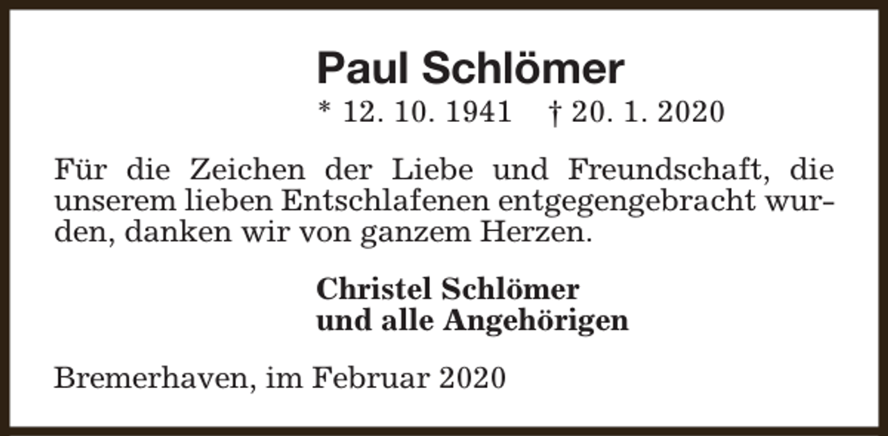 <p>Paul Schlömer<br />* 12. 10. 1941</p><p>† 20. 1. 2020</p><p>Für die Zeichen der Liebe und Freundschaft, die<br />unserem lieben Entschlafenen entgegengebracht wurden, danken wir von ganzem Herzen.<br />Christel Schlömer<br />und alle Angehörigen<br />Bremerhaven, im Februar 2020</p>