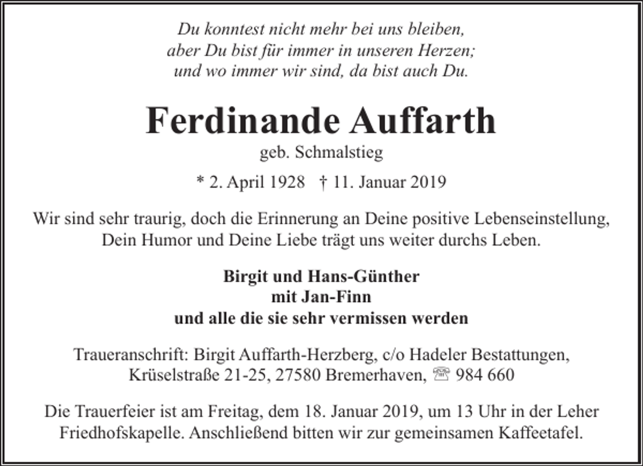<p>Du konntest nicht mehr bei uns bleiben,<br />aber Du bist für immer in unseren Herzen;<br />und wo immer wir sind, da bist auch Du.</p><p>Ferdinande Auffarth<br />geb. Schmalstieg</p><p>* 2. April 1928 † 11. Januar 2019<br />Wir sind sehr traurig, doch die Erinnerung an Deine positive Lebenseinstellung,<br />Dein Humor und Deine Liebe trägt uns weiter durchs Leben.<br />Birgit und Hans-Günther<br />mit Jan-Finn<br />und alle die sie sehr vermissen werden<br />Traueranschrift: Birgit Auffarth-Herzberg, c/o Hadeler Bestattungen,<br />Krüselstraße 21-25, 27580 Bremerhaven, ' 984 660<br />Die Trauerfeier ist am Freitag, dem 18. Januar 2019, um 13 Uhr in der Leher<br />Friedhofskapelle. Anschließend bitten wir zur gemeinsamen Kaffeetafel.</p>