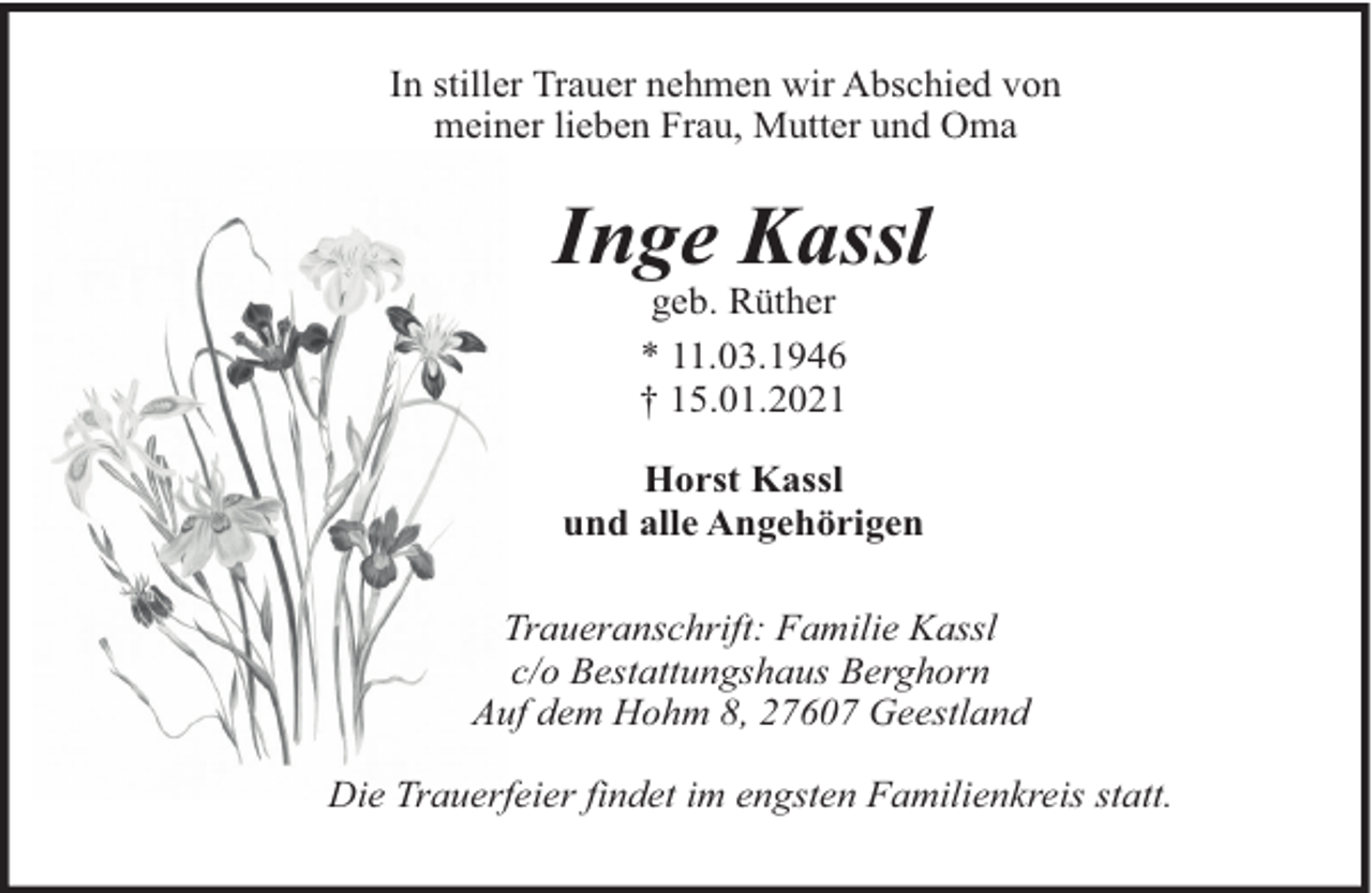 <p>In stiller Trauer nehmen wir Abschied von<br />meiner lieben Frau, Mutter und Oma</p><p>Inge Kassl<br />geb. Rüther<br />* 11.03.1946<br />† 15.01.2021<br />Horst Kassl<br />und alle Angehörigen<br />Traueranschrift: Familie Kassl<br />c/o Bestattungshaus Berghorn<br />Auf dem Hohm 8, 27607 Geestland<br />Die Trauerfeier findet im engsten Familienkreis statt.</p>