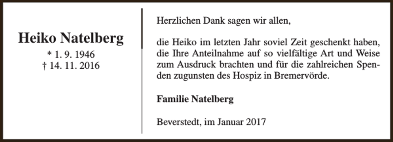 <p>Herzlichen Dank sagen wir allen,</p><p>Heiko Natelberg<br />* 1. 9. 1946<br />† 14. 11. 2016</p><p>die Heiko im letzten Jahr soviel Zeit geschenkt haben,<br />die Ihre Anteilnahme auf so vielfältige Art und Weise<br />zum Ausdruck brachten und für die zahlreichen Spenden zugunsten des Hospiz in Bremervörde.<br />Familie Natelberg<br />Beverstedt, im Januar 2017</p>
