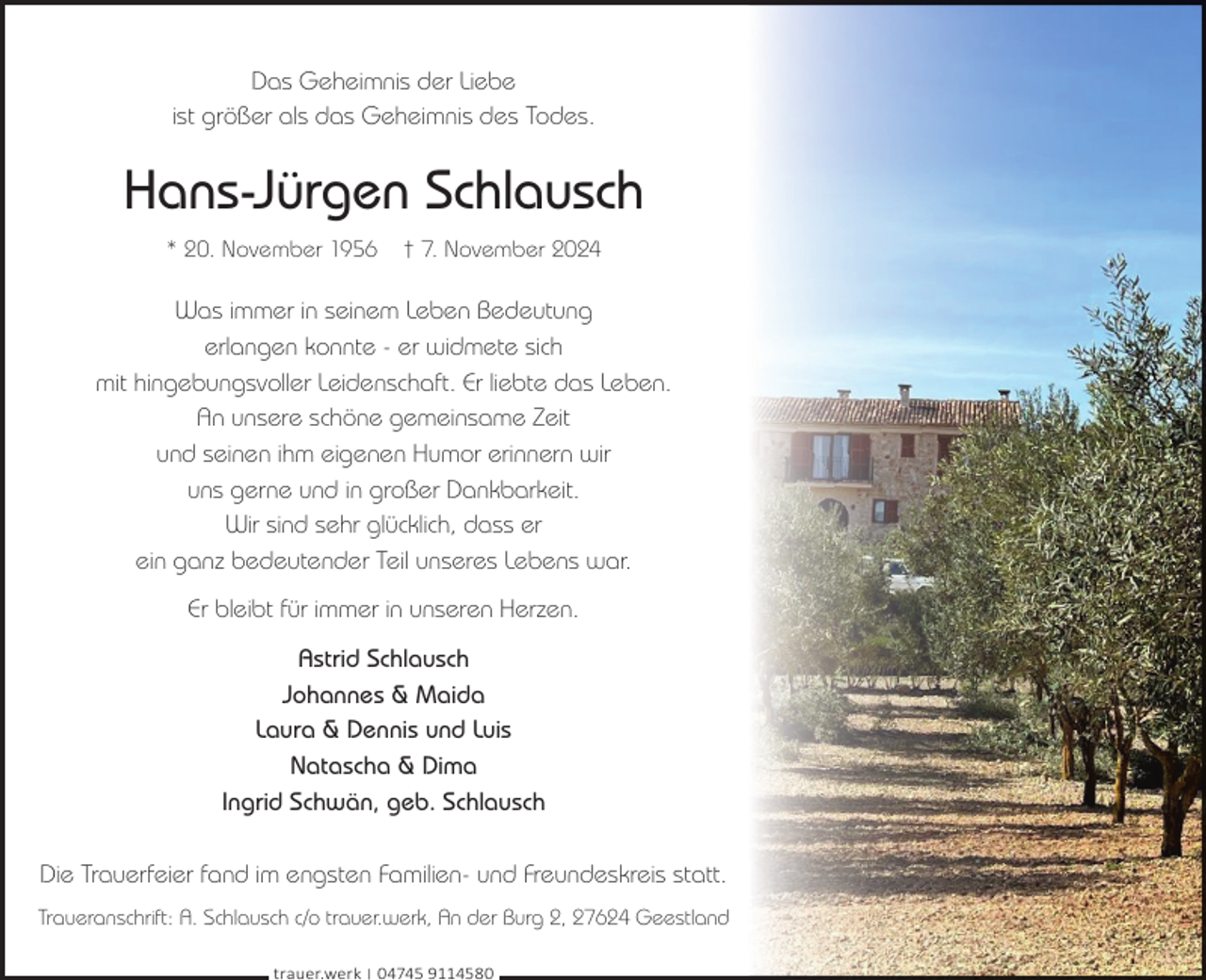 <p>Das Geheimnis der Liebe<br />ist größer als das Geheimnis des Todes.</p><p>Hans-Jürgen Schlausch<br />* 20. November 1956</p><p>† 7. November 2024</p><p>Was immer in seinem Leben Bedeutung<br />erlangen konnte - er widmete sich<br />mit hingebungsvoller Leidenschaft. Er liebte das Leben.<br />An unsere schöne gemeinsame Zeit<br />und seinen ihm eigenen Humor erinnern wir<br />uns gerne und in großer Dankbarkeit.<br />Wir sind sehr glücklich, dass er<br />ein ganz bedeutender Teil unseres Lebens war.<br />Er bleibt für immer in unseren Herzen.<br />Astrid Schlausch<br />Johannes &amp; Maida<br />Laura &amp; Dennis und Luis<br />Natascha &amp; Dima<br />Ingrid Schwän, geb. Schlausch<br />Die Trauerfeier fand im engsten Familien- und Freundeskreis statt.<br />Traueranschrift: A. Schlausch c/o trauer.werk, An der Burg 2, 27624 Geestland<br />trauer.werk | 04745 9114580</p>