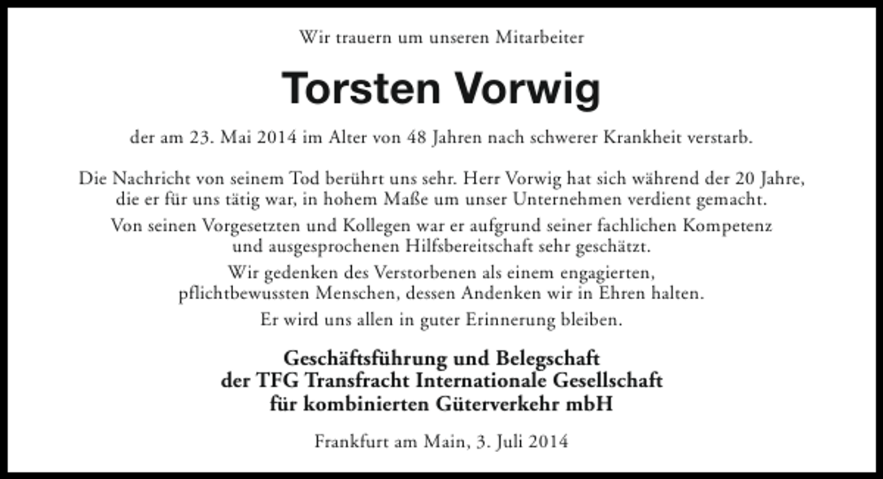 <p>Wir trauern um unseren Mitarbeiter</p><p>Torsten Vorwig<br />der am 23. Mai 2014 im Alter von 48 Jahren nach schwerer Krankheit verstarb.<br />Die Nachricht von seinem Tod berührt uns sehr. Herr Vorwig hat sich während der 20 Jahre,<br />die er für uns tätig war, in hohem Maße um unser Unternehmen verdient gemacht.<br />Von seinen Vorgesetzten und Kollegen war er aufgrund seiner fachlichen Kompetenz<br />und ausgesprochenen Hilfsbereitschaft sehr geschätzt.<br />Wir gedenken des Verstorbenen als einem engagierten,<br />pflichtbewussten Menschen, dessen Andenken wir in Ehren halten.<br />Er wird uns allen in guter Erinnerung bleiben.</p><p>Geschäftsführung und Belegschaft<br />der TFG Transfracht Internationale Gesellschaft<br />für kombinierten Güterverkehr mbH<br />Frankfurt am Main, 3. Juli 2014</p>