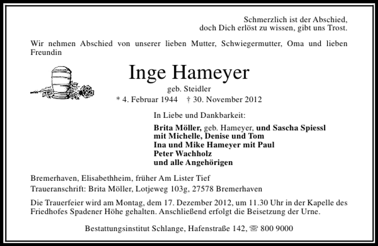 <p>Schmerzlich ist der Abschied,<br />doch Dich erlöst zu wissen, gibt uns Trost.<br />Wir nehmen Abschied von unserer lieben Mutter, Schwiegermutter, Oma und lieben<br />Freundin</p><p>Inge Hameyer</p><p>geb. Steidler<br />* 4. Februar 1944 † 30. November 2012<br />In Liebe und Dankbarkeit:<br />Brita Möller, geb. Hameyer, und Sascha Spiessl<br />mit Michelle, Denise und Tom<br />Ina und Mike Hameyer mit Paul<br />Peter Wachholz<br />und alle Angehörigen<br />Bremerhaven, Elisabethheim, früher Am Lister Tief<br />Traueranschrift: Brita Möller, Lotjeweg 103g, 27578 Bremerhaven<br />Die Trauerfeier wird am Montag, dem 17. Dezember 2012, um 11.30 Uhr in der Kapelle des<br />Friedhofes Spadener Höhe gehalten. Anschließend erfolgt die Beisetzung der Urne.<br />Bestattungsinstitut Schlange, Hafenstraße 142, s 800 9000</p>