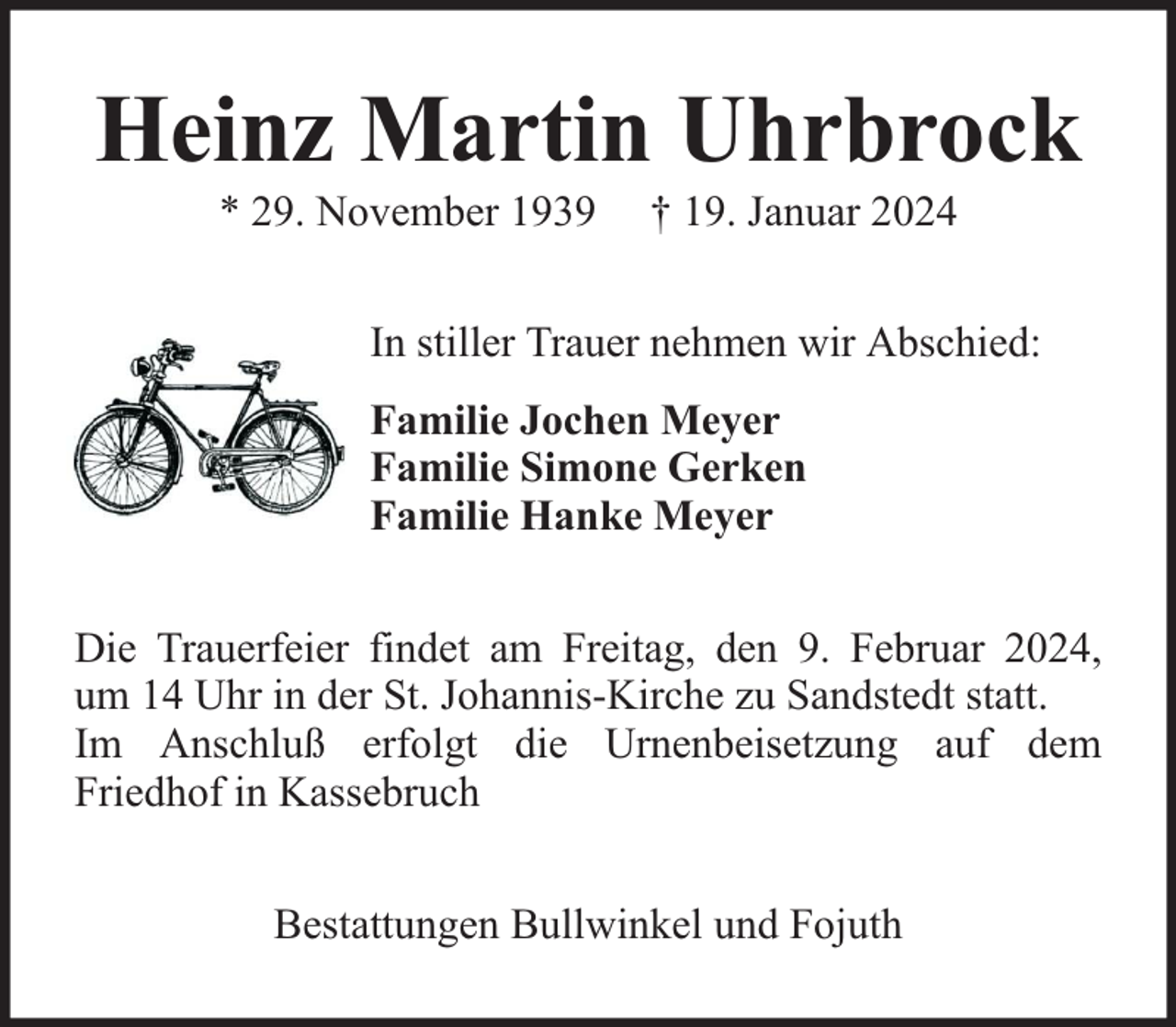 <p>Heinz Martin Uhrbrock<br />* 29. November 1939</p><p>† 19. Januar 2024</p><p>In stiller Trauer nehmen wir Abschied:<br />Familie Jochen Meyer<br />Familie Simone Gerken<br />Familie Hanke Meyer<br />Die Trauerfeier findet am Freitag, den 9. Februar 2024,<br />um 14 Uhr in der St. Johannis-Kirche zu Sandstedt statt.<br />Im Anschluß erfolgt die Urnenbeisetzung auf dem<br />Friedhof in Kassebruch<br />Bestattungen Bullwinkel und Fojuth</p>