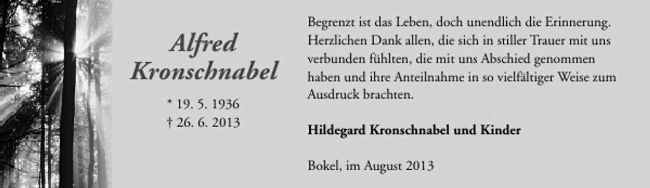 <p>Alfred<br />Kronschnabel<br />* 19. 5. 1936<br />† 26. 6. 2013</p><p>Begrenzt ist das Leben, doch unendlich die Erinnerung.<br />Herzlichen Dank allen, die sich in stiller Trauer mit uns<br />verbunden fühlten, die mit uns Abschied genommen<br />haben und ihre Anteilnahme in so vielfältiger Weise zum<br />Ausdruck brachten.<br />Hildegard Kronschnabel und Kinder<br />Bokel, im August 2013</p>