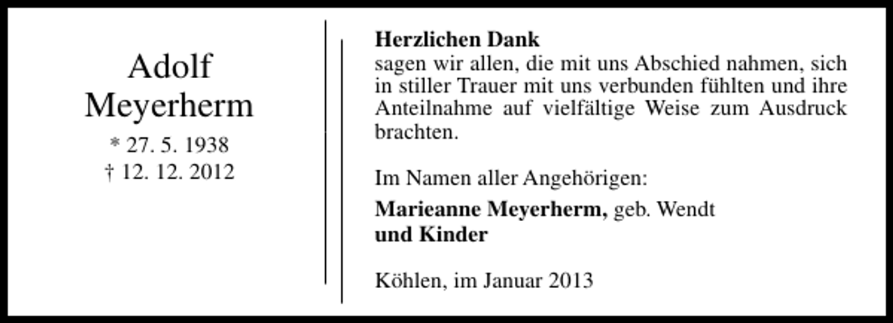<p>Adolf<br />Meyerherm<br />* 27. 5. 1938<br />† 12. 12. 2012</p><p>Herzlichen Dank<br />sagen wir allen, die mit uns Abschied nahmen, sich<br />in stiller Trauer mit uns verbunden fühlten und ihre<br />Anteilnahme auf vielfältige Weise zum Ausdruck<br />brachten.<br />Im Namen aller Angehörigen:<br />Marieanne Meyerherm, geb. Wendt<br />und Kinder<br />Köhlen, im Januar 2013</p>