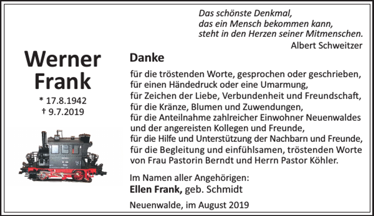 <p>Werner<br />Frank<br />* 17.8.1942<br />† 9.7.2019</p><p>Danke</p><p>Das schönste Denkmal,<br />das ein Mensch bekommen kann,<br />steht in den Herzen seiner Mitmenschen.<br />Albert Schweitzer</p><p>für die tröstenden Worte, gesprochen oder geschrieben,<br />für einen Händedruck oder eine Umarmung,<br />für Zeichen der Liebe, Verbundenheit und Freundscha ,<br />für die Kränze, Blumen und Zuwendungen,<br />für die Anteilnahme zahlreicher Einwohner Neuenwaldes<br />und der angereisten Kollegen und Freunde,<br />für die Hilfe und Unterstützung der Nachbarn und Freunde,<br />für die Begleitung und einfühlsamen, tröstenden Worte<br />von Frau Pastorin Berndt und Herrn Pastor Köhler.<br />Im Namen aller Angehörigen:</p><p>Ellen Frank, geb. Schmidt</p><p>Neuenwalde, im August 2019</p>