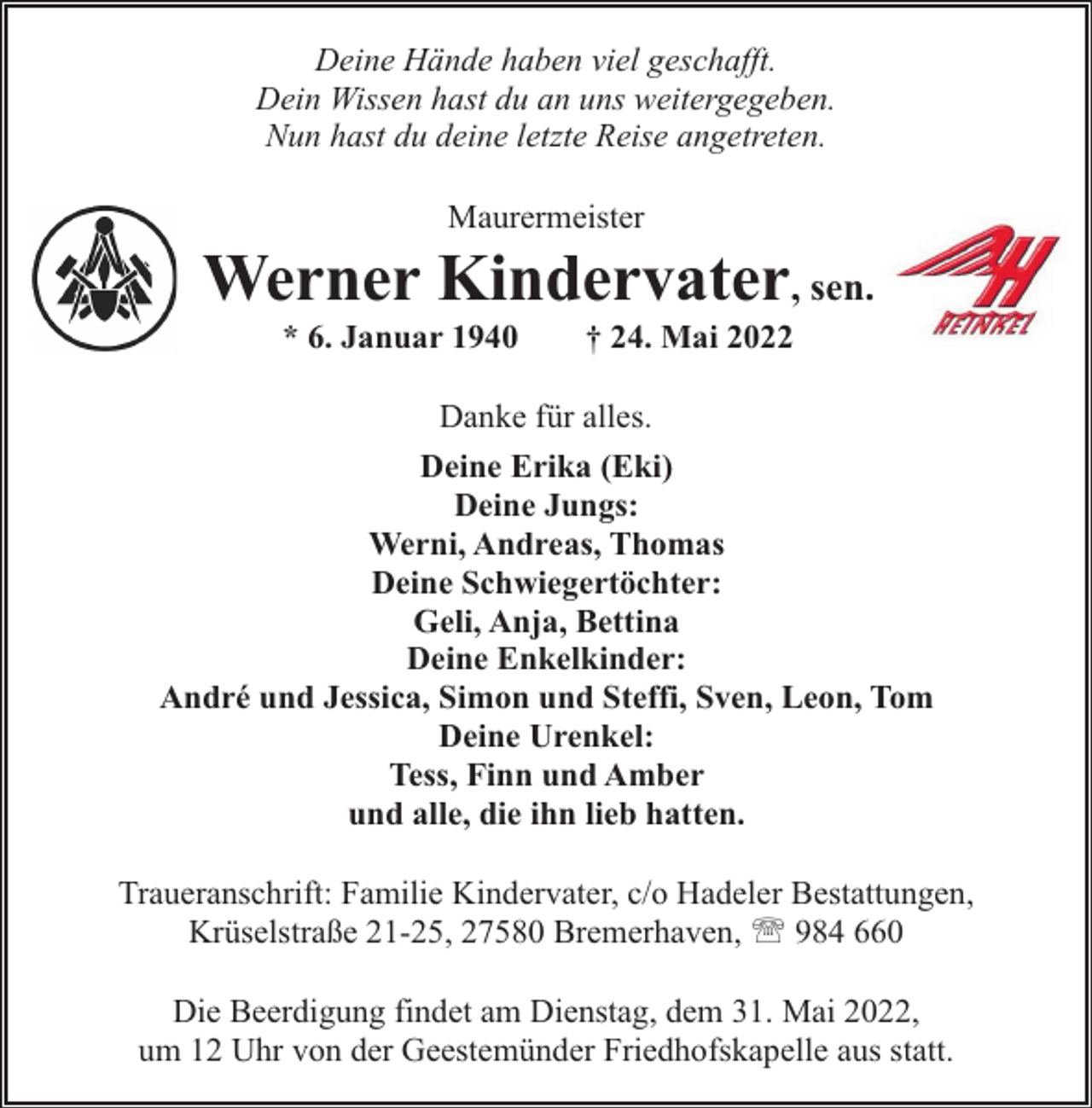 <p>Deine Hände haben viel geschafft.<br />Dein Wissen hast du an uns weitergegeben.<br />Nun hast du deine letzte Reise angetreten.<br />Maurermeister</p><p>Werner Kindervater, sen.<br />* 6. Januar 1940</p><p>† 24. Mai 2022</p><p>Danke für alles.<br />Deine Erika (Eki)<br />Deine Jungs:<br />Werni, Andreas, Thomas<br />Deine Schwiegertöchter:<br />Geli, Anja, Bettina<br />Deine Enkelkinder:<br />André und Jessica, Simon und Steffi, Sven, Leon, Tom<br />Deine Urenkel:<br />Tess, Finn und Amber<br />und alle, die ihn lieb hatten.<br />Traueranschrift: Familie Kindervater, c/o Hadeler Bestattungen,<br />Krüselstraße 21-25, 27580 Bremerhaven, ' 984 660<br />Die Beerdigung findet am Dienstag, dem 31. Mai 2022,<br />um 12 Uhr von der Geestemünder Friedhofskapelle aus statt.</p>