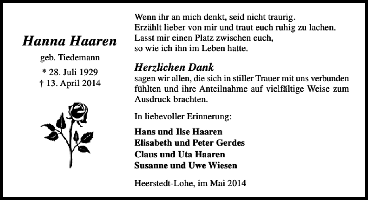 <p>Hanna Haaren<br />geb. Tiedemann<br />* 28. Juli 1929<br />† 13. April 2014</p><p>Wenn ihr an mich denkt, seid nicht traurig.<br />Erzählt lieber von mir und traut euch ruhig zu lachen.<br />Lasst mir einen Platz zwischen euch,<br />so wie ich ihn im Leben hatte.</p><p>Herzlichen Dank</p><p>sagen wir allen, die sich in stiller Trauer mit uns verbunden<br />fühlten und ihre Anteilnahme auf vielfältige Weise zum<br />Ausdruck brachten.<br />In liebevoller Erinnerung:<br />Hans und Ilse Haaren<br />Elisabeth und Peter Gerdes<br />Claus und Uta Haaren<br />Susanne und Uwe Wiesen<br />Heerstedt-Lohe, im Mai 2014</p>