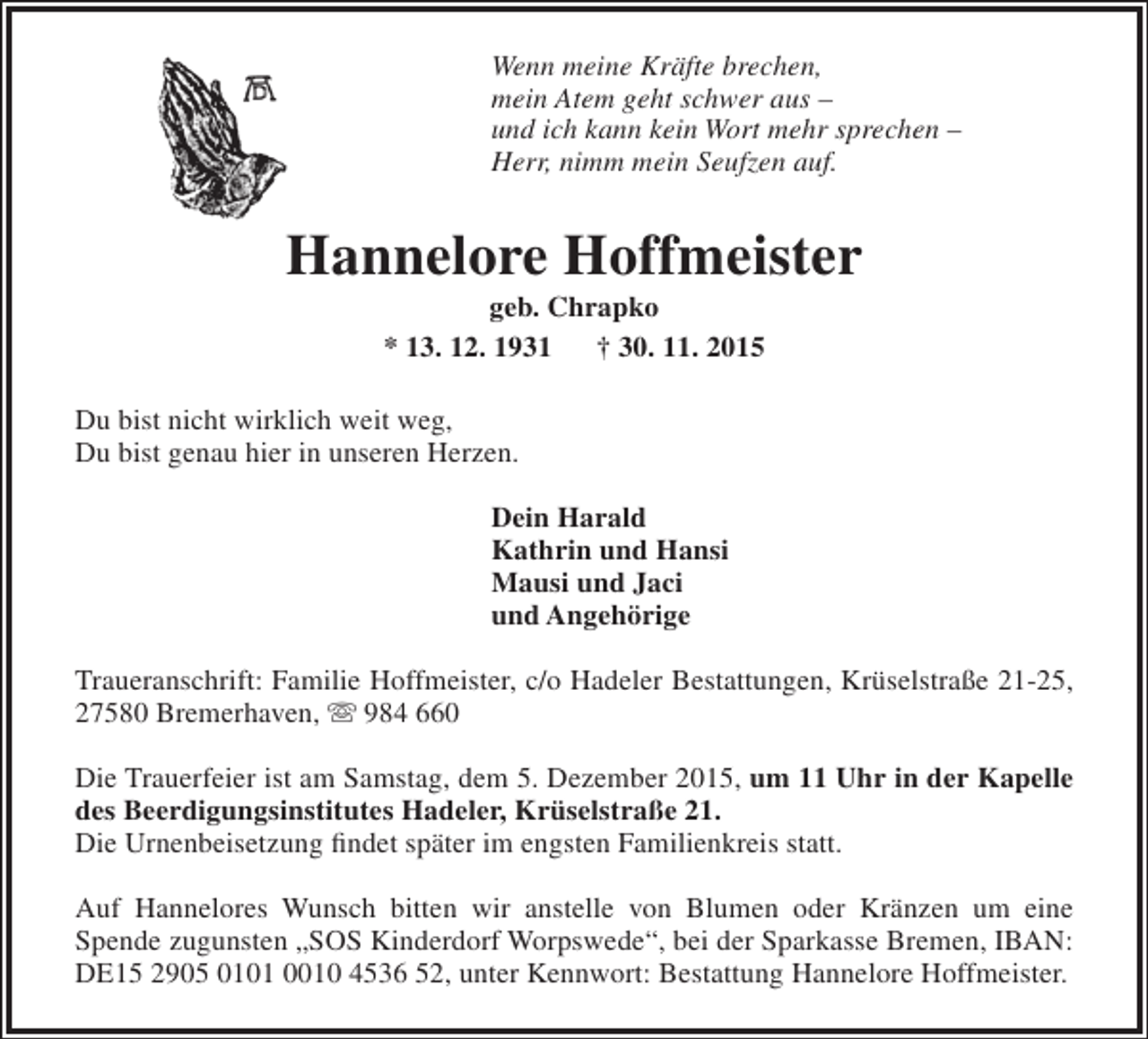 <p>Wenn meine Kräfte brechen,<br />mein Atem geht schwer aus –<br />und ich kann kein Wort mehr sprechen –<br />Herr, nimm mein Seufzen auf.</p>
<p>Hannelore Hoffmeister<br />geb. Chrapko<br />* 13. 12. 1931<br />† 30. 11. 2015</p>
<p>Du bist nicht wirklich weit weg,<br />Du bist genau hier in unseren Herzen.<br />Dein Harald<br />Kathrin und Hansi<br />Mausi und Jaci<br />und Angehörige<br />Traueranschrift: Familie Hoffmeister, c/o Hadeler Bestattungen, Krüselstraße 21-25,<br />27580 Bremerhaven,  984 660<br />Die Trauerfeier ist am Samstag, dem 5. Dezember 2015, um 11 Uhr in der Kapelle<br />des Beerdigungsinstitutes Hadeler, Krüselstraße 21.<br />Die Urnenbeisetzung findet später im engsten Familienkreis statt.<br />Auf Hannelores Wunsch bitten wir anstelle von Blumen oder Kränzen um eine<br />Spende zugunsten „SOS Kinderdorf Worpswede“, bei der Sparkasse Bremen, IBAN:<br />DE15 2905 0101 0010 4536 52, unter Kennwort: Bestattung Hannelore Hoffmeister.</p>