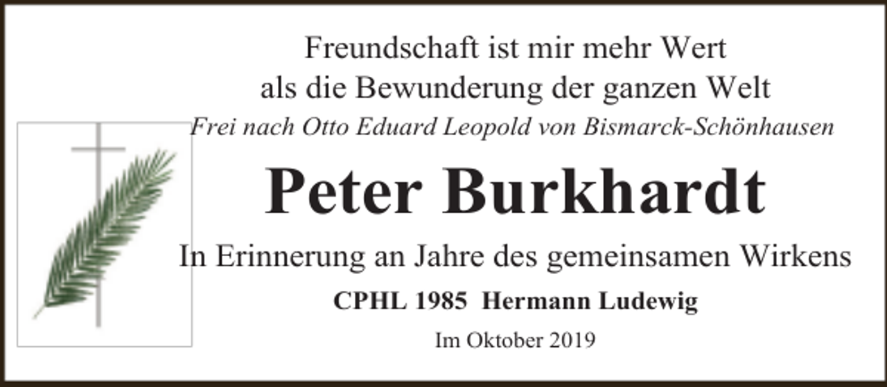 <p>Freundschaft ist mir mehr Wert<br />als die Bewunderung der ganzen Welt<br />Frei nach Otto Eduard Leopold von Bismarck-Schönhausen</p><p>Peter Burkhardt</p><p>In Erinnerung an Jahre des gemeinsamen Wirkens<br />CPHL 1985 Hermann Ludewig<br />Im Oktober 2019</p>