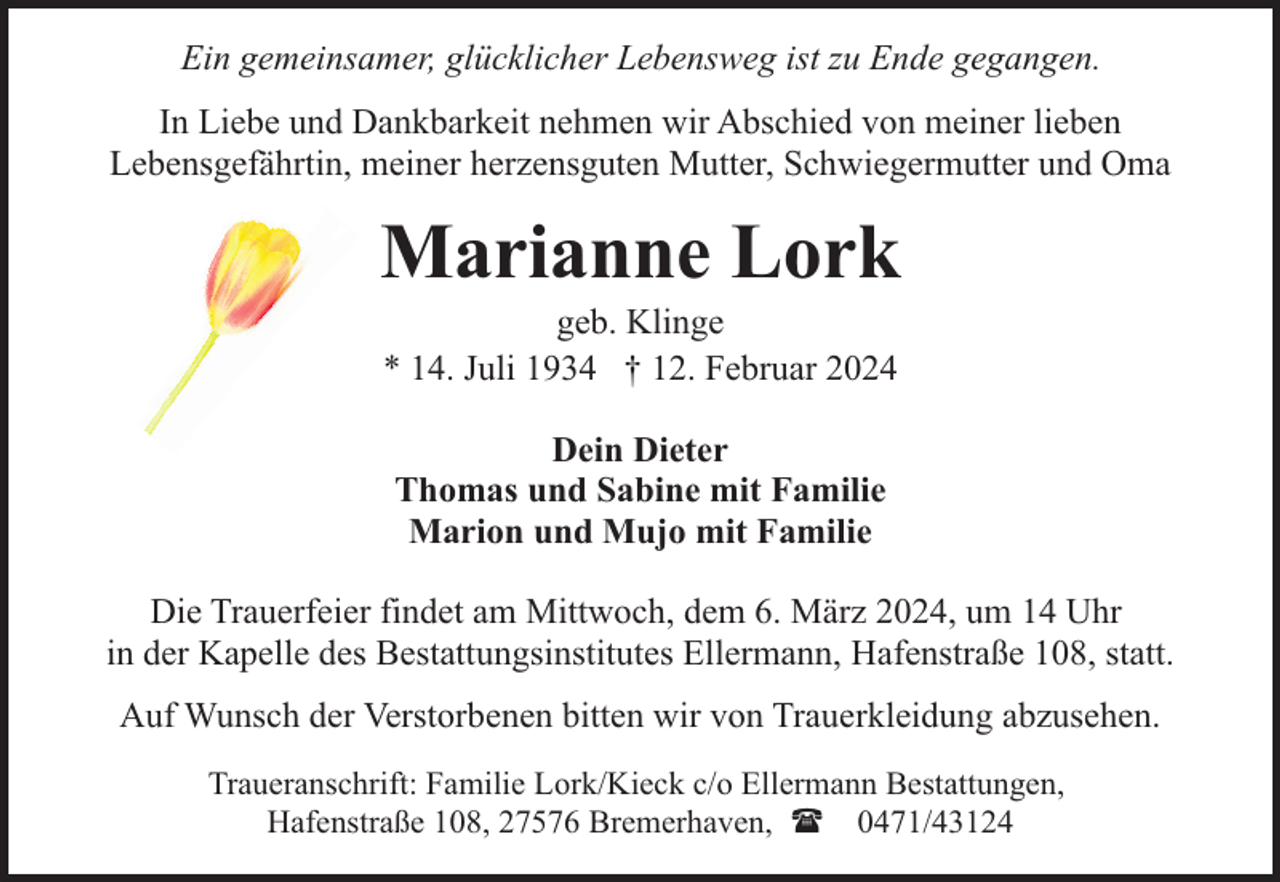 <p>Ein gemeinsamer, glücklicher Lebensweg ist zu Ende gegangen.<br />In Liebe und Dankbarkeit nehmen wir Abschied von meiner lieben<br />Lebensgefährtin, meiner herzensguten Mutter, Schwiegermutter und Oma</p><p>Marianne Lork<br />geb. Klinge<br />* 14. Juli 1934 † 12. Februar 2024<br />Dein Dieter<br />Thomas und Sabine mit Familie<br />Marion und Mujo mit Familie<br />Die Trauerfeier findet am Mittwoch, dem 6. März 2024, um 14 Uhr<br />in der Kapelle des Bestattungsinstitutes Ellermann, Hafenstraße 108, statt.<br />Auf Wunsch der Verstorbenen bitten wir von Trauerkleidung abzusehen.<br />Traueranschrift: Familie Lork/Kieck c/o Ellermann Bestattungen,<br />Hafenstraße 108, 27576 Bremerhaven, ( 0471/43124</p>