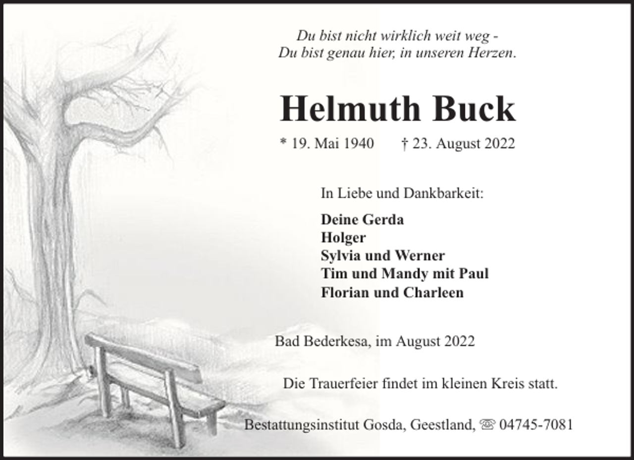 <p>Du bist nicht wirklich weit weg Du bist genau hier, in unseren Herzen.</p><p>Helmuth Buck<br />* 19. Mai 1940</p><p>† 23. August 2022</p><p>In Liebe und Dankbarkeit:<br />Deine Gerda<br />Holger<br />Sylvia und Werner<br />Tim und Mandy mit Paul<br />Florian und Charleen<br />Bad Bederkesa, im August 2022<br />Die Trauerfeier findet im kleinen Kreis statt.<br />Bestattungsinstitut Gosda, Geestland,</p><p>04745-7081</p>