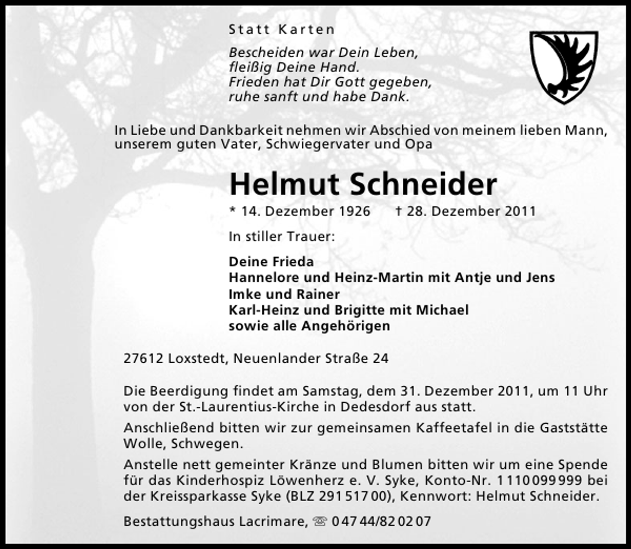 <p>Statt Karten<br />Bescheiden war Dein Leben,<br />ﬂeißig Deine Hand.<br />Frieden hat Dir Gott gegeben,<br />ruhe sanft und habe Dank.<br />In Liebe und Dankbarkeit nehmen wir Abschied von meinem lieben Mann,<br />unserem guten Vater, Schwiegervater und Opa</p><p>Helmut Schneider<br />* 14. Dezember 1926</p><p>† 28. Dezember 2011</p><p>In stiller Trauer:<br />Deine Frieda<br />Hannelore und Heinz-Martin mit Antje und Jens<br />Imke und Rainer<br />Karl-Heinz und Brigitte mit Michael<br />sowie alle Angehörigen<br />27612 Loxstedt, Neuenlander Straße 24<br />Die Beerdigung ﬁndet am Samstag, dem 31. Dezember 2011, um 11 Uhr<br />von der St.-Laurentius-Kirche in Dedesdorf aus statt.<br />Anschließend bitten wir zur gemeinsamen Kaffeetafel in die Gaststätte<br />Wolle, Schwegen.<br />Anstelle nett gemeinter Kränze und Blumen bitten wir um eine Spende<br />für das Kinderhospiz Löwenherz e. V. Syke, Konto-Nr. 19 bei<br />der Kreissparkasse Syke (BLZ 291 517 00), Kennwort: Helmut Schneider.<br />Bestattungshaus Lacrimare, ִ 0 47 44/82 02 07</p>