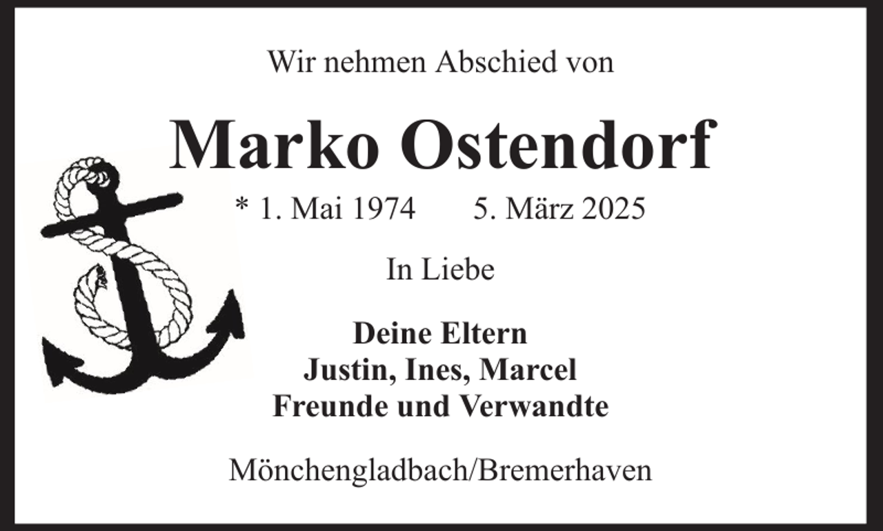 <p>Wir nehmen Abschied von</p><p>Marko Ostendorf<br />* 1. Mai 1974</p><p>5. März 2025</p><p>In Liebe<br />Deine Eltern<br />Justin, Ines, Marcel<br />Freunde und Verwandte<br />Mönchengladbach/Bremerhaven</p>