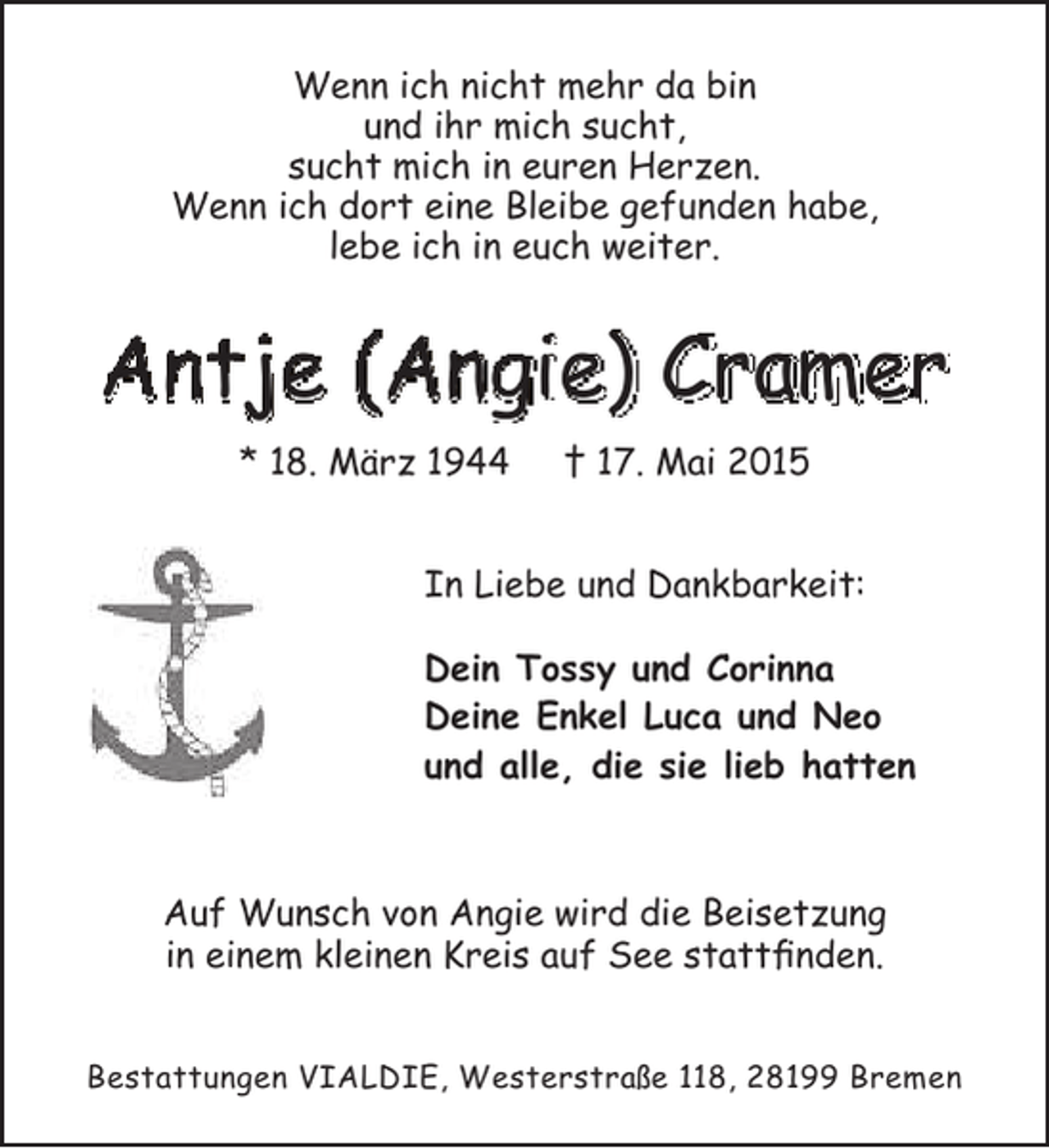 <p>Wenn ich nicht mehr da bin<br />und ihr mich sucht,<br />sucht mich in euren Herzen.<br />Wenn ich dort eine Bleibe gefunden habe,<br />lebe ich in euch weiter.</p><p>Antje (Angie) Cramer<br />* 18. März 1944</p><p>† 17. Mai 2015</p><p>In Liebe und Dankbarkeit:<br />Dein Tossy und Corinna<br />Deine Enkel Luca und Neo<br />und alle, die sie lieb hatten</p><p>Auf Wunsch von Angie wird die Beisetzung<br />in einem kleinen Kreis auf See stattfinden.<br />Bestattungen VIALDIE, Westerstraße 118, 28199 Bremen</p>