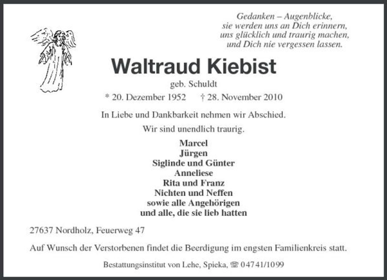 <p>Gedanken – Augenblicke, sie werden uns an Dich erinnern, uns glücklich und traurig machen, und Dich nie vergessen lassen.</p><p>Waltraud Kiebist<br />geb. Schuldt * 20. Dezember 1952 † 28. November 2010 In Liebe und Dankbarkeit nehmen wir Abschied. Wir sind unendlich traurig. Marcel Jürgen Siglinde und Günter Anneliese Rita und Franz Nichten und Neffen sowie alle Angehörigen und alle, die sie lieb hatten 27637 Nordholz, Feuerweg 47 Auf Wunsch der Verstorbenen findet die Beerdigung im engsten Familienkreis statt.<br />Bestattungsinstitut von Lehe, Spieka, 0 47 41/10 99</p>