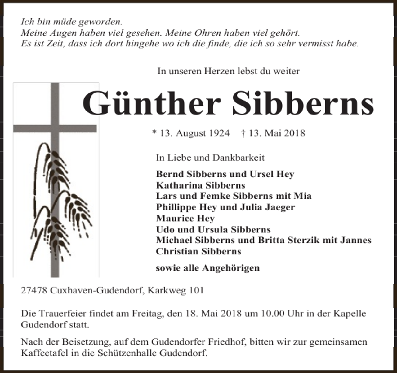 <p>Ich bin müde geworden.<br />Meine Augen haben viel gesehen. Meine Ohren haben viel gehört.<br />Es ist Zeit, dass ich dort hingehe wo ich die finde, die ich so sehr vermisst habe.<br />In unseren Herzen lebst du weiter</p><p>Günther Sibberns<br />* 13. August 1924</p><p>† 13. Mai 2018</p><p>In Liebe und Dankbarkeit<br />Bernd Sibberns und Ursel Hey<br />Katharina Sibberns<br />Lars und Femke Sibberns mit Mia<br />Phillippe Hey und Julia Jaeger<br />Maurice Hey<br />Udo und Ursula Sibberns<br />Michael Sibberns und Britta Sterzik mit Jannes<br />Christian Sibberns<br />sowie alle Angehörigen<br />27478 Cuxhaven-Gudendorf, Karkweg 101<br />Die Trauerfeier findet am Freitag, den 18. Mai 2018 um 10.00 Uhr in der Kapelle<br />Gudendorf statt.<br />Nach der Beisetzung, auf dem Gudendorfer Friedhof, bitten wir zur gemeinsamen<br />Kaffeetafel in die Schützenhalle Gudendorf.</p>
