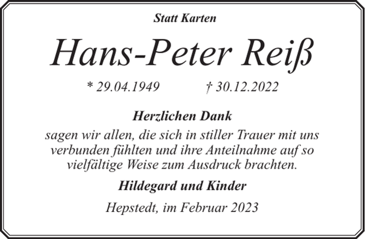 <p>Statt Karten</p><p>Hans-Peter Reiß<br />* 29.04.1949</p><p>† 30.12.2022</p><p>Herzlichen Dank<br />sagen wir allen, die sich in stiller Trauer mit uns<br />verbunden fühlten und ihre Anteilnahme auf so<br />vielfältige Weise zum Ausdruck brachten.<br />Hildegard und Kinder<br />Hepstedt, im Februar 2023</p>